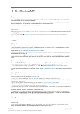 !--a11y-->
1 Bills of Services (BOS)
Purpose
Bills of services play an important and central role for numerous business processes in the building industry, plant engineering and construction, property,
planning and construction firms and also in Service Management.
On the debit side, BOS are fully integrated in the sales and distribution (SD) process. The customer BOS forms the basis for describing the services to be
performed in sales documents. Cost planning, sales price determination, and billing are carried out on this basis.
On the credit-side, BOS are completely integrated into the purchasing process.
Integration
BOS are fully integrated into the sales and distribution process. They are also integrated with the components Project System (PS), Financial Accounting (FI )
and Controlling (CO ) .
Services are purchased in the External Services (MM-SRV) component. Subcontractor processing and vendor processing can be integrated in this
component.
Features
BOS Structure
The BOS structure allows you to describe services completely.
A service line describes an individual service (for example, excavation of pipe trenches). You can structure a BOS by using an outline layout (for example,
structured according to construction stages or maintenance groups).
For more information, see: SAP Enhancements for Customer-Specific Fields in the BOS.
In the service master, you can store service descriptions to use in different business transactions or projects. For example, model specifications and standard
service catalogs are part of the master data.
You have several options for creating and editing a customer BOS. When creating bills of services with extensive specifications, you do not need to repeatedly
enter the services on a manual basis. Instead, you can easily copy them from existing service master data, using the reference technique and the selection
function.
Cost and revenue planning
The costing tool Easy Cost Planning allows simple cost planning that is integrated into the SAP system. You can choose specific costing items and trigger a
purchase requisition, purchase order, or reservation using Execution Services . For more information, see Triggering Execution Services.
You can obtain subcontractor quotations for external services. You use the MM - External Services component to purchase external services.
A cost transfer to the project supports project planning and project controlling.
The system determines the actual sales price using the condition technique. Interfaces for Sales Documents with BOS support the import and export of the priced
BOS.
Sales and distribution process
There are different document flows for contracts based on unit price and for those based on flat-rate price.
For a unit price contract, you can enter services using service entry sheets.
The system records the performed quantity per service line. You can use this when working with planned and unplanned services.
To report both accurately and punctually on services that are frequently performed externally, you can also create the service entry sheet at the service location
(for example, on the construction site).
· You can enter services locally using an Internet interface. For more information, see Service Entry Using an Internet Interface.
· Moreover, by using interfaces with sales documents for BOS, you can connect to external quantity take-off programs to enter services. Generally, external
programs contain various technical formulas that you can use for complicated calculations.
For a contract with a flat-rate price (lump sum), payment does not depend on the quantity performed, and the contractor does not have to provide verification. You
do not create a service entry sheet.
Supplements are the norm, for example, during processing of the construction project.
The billing of customer BOS is carried out according to the procedure described in the contract. When you create a billing document, you always refer to a
reference document – and depending on the document flow, to one or more service entry sheets (unit price contract), or to a sales order (flat-rate price contract).
Requests for down payments and partial invoices frequently occur in practice and are correspondingly supported.
Reporting
You can use a variety of reports in the system to display and print sales documents with BOS.
Data exchange
Interfaces are indispensable for system integration and when you want data that has already been entered to be available for further use by the business
partners. There are specific interfaces for sales documents with BOS and for purchasing documents with BOS.
PUBLIC
© 2014 SAP SE or an SAP affiliate company. All rights reserved.
Page 4 of 91
 