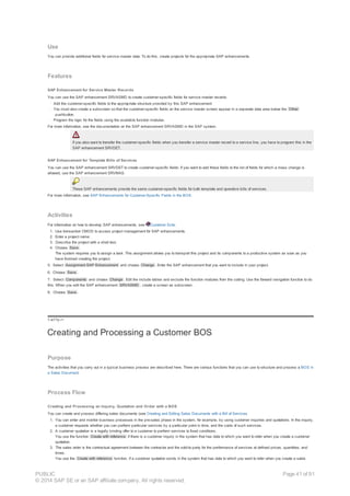 Use
You can provide additional fields for service master data. To do this, create projects for the appropriate SAP enhancements.
Features
SAP Enhancement for Service Master Records
You can use the SAP enhancement SRVASMD to create customer-specific fields for service master records:
· Add the customer-specific fields to the appropriate structure provided by this SAP enhancement
· You must also create a subscreen so that the customer-specific fields on the service master screen appear in a separate data area below the Other
pushbutton.
· Program the logic for the fields using the available function modules.
For more information, see the documentation on the SAP enhancement SRVASMD in the SAP system.
If you also want to transfer the customer-specific fields when you transfer a service master record to a service line, you have to program this in the
SAP enhancement SRVDET.
SAP Enhancement for Template Bills of Services
You can use the SAP enhancement SRVDET to create customer-specific fields: If you want to add these fields to the list of fields for which a mass change is
allowed, use the SAP enhancement SRVMAS.
These SAP enhancements provide the same customer-specific fields for both template and operative bills of services.
For more information, see SAP Enhancements for Customer-Specific Fields in the BOS.
Activities
For information on how to develop SAP enhancements, see Customer Exits.
1. Use transaction CMOD to access project management for SAP enhancements.
2. Enter a project name.
3. Describe the project with a short text.
4. Choose Save .
The system requires you to assign a task. This assignment allows you to transport this project and its components to a productive system as soon as you
have finished creating the project.
5. Select Assignment SAP Enhancement and choose Change . Enter the SAP enhancement that you want to include in your project.
6. Choose Save .
7. Select Components and choose Change . Edit the include tables and exclude the function modules from the coding. Use the forward navigation function to do
this. When you edit the SAP enhancement SRVASMD , create a screen as subscreen.
8. Choose Save .
!--a11y-->
Creating and Processing a Customer BOS
Purpose
The activities that you carry out in a typical business process are described here. There are various functions that you can use to structure and process a BOS in
a Sales Document.
Process Flow
Creating and Processing an Inquiry, Quotation and Order with a BOS
You can create and process differing sales documents (see Creating and Editing Sales Documents with a Bill of Services.
1. You can enter and monitor business processes in the pre-sales phase in the system, for example, by using customer inquiries and quotations. In the inquiry,
a customer requests whether you can perform particular services by a particular point in time, and the costs of such services.
2. A customer quotation is a legally binding offer to a customer to perform services to fixed conditions.
You use the function Create with reference if there is a customer inquiry in the system that has data to which you want to refer when you create a customer
quotation.
3. The sales order is the contractual agreement between the contractor and the sold-to party for the performance of services at defined prices, quantities, and
times.
You use the Create with reference function, if a customer quotation exists in the system that has data to which you want to refer when you create a sales
PUBLIC
© 2014 SAP SE or an SAP affiliate company. All rights reserved.
Page 41 of 91
 