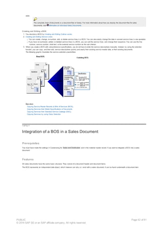 order.
The complete chain of documents is a document flow or history. For more information about how you display the document flow for sales
documents, see Information on Individual Sales Documents.
Creating and Editing a BOS
1. You structure a BOS by Creating and Editing Outline Levels.
2. Creating and Editing Service Lines:
¡ You can create, change, re-number, add, or delete service lines in a BOS. You can also easily change the data in several service lines in one operation.
¡ If you have re-numbered, added, or deleted service lines in a BOS, you can sort the service lines, and change their sequence. You can use the line
number, service number, short text, or the external service number as the sort criterion.
3. When you create a BOS with comprehensive specifications, you do not have to enter the service descriptions manually. Instead, by using the selection
function, you can copy, and then edit, service descriptions quickly and easily from existing service master data, or from existing documents.
The following graphic illustrates the service selection possibilities:
See also:
Copying Service Master Records to Bills of Services (BOS),
Copying Services from Model Specifications or Documents.
Copying Services from Standard Service Catalogs (SSC),
Copying Services by using Class Selection
!--a11y-->
Integration of a BOS in a Sales Document
Prerequisites
You must have made the settings in Customizing for Sales and Distribution and in the material master record, if you want to integrate a BOS into a sales
document.
Features
All sales documents have the same basic structure. They consist of a document header and document items.
The BOS represents an independent data object, which however can only co exist with a sales document. It can be found underneath a document item.
PUBLIC
© 2014 SAP SE or an SAP affiliate company. All rights reserved.
Page 42 of 91
 