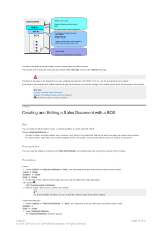 The data is displayed on several screens, similar to the structure of a sales document.
The functions of BOS entry and processing are provided on the Item Data screen on the Services tab page.
The Services tab page is only displayed if you have created a document item with a BOS. To do this, use the appropriate dummy material.
If you create a document item with another material that does not correspond to the required settings in the material master record, this tab page is not displayed.
See also:
Copying Control for Sales Documents
Settings in the Material Master (Dummy-Material)
Structure and Data in a Sales Document
!--a11y-->
Creating and Editing a Sales Document with a BOS
Use
You can create and edit a customer inquiry, a customer quotation, or a sales order with a BOS.
Choose Create with Reference , if:
· You want to create a customer quotation, and a customer inquiry exists in the system with data that you want to use when you create a new document.
· You want to create a sales order, and a customer quotation exists in the system, and you want to refer to it when you create a new document.
Prerequisites
You have made the settings in Customizing for Sales and Distribution and created master data such as the customer and the material.
Procedure
Create
1. Choose Logistics ® Sales and Distribution ® Sales , and, depending on the type of document you want to create, choose:
Inquiry ® Create
Quotation ® Create
Order ® Create
2. On the initial screen, enter the relevant sales document type and details of the sales organization.
3. Choose .
The Overview screen is displayed.
4. Enter the required data (such as customer and material).
For a document item with BOS, you have to enter the material number of the dummy-material.
Create with reference
1. Choose Logistics ® Sales and Distribution ® Sales , and, depending on the type of document you want to create, choose:
Quotation , or
Order ® Create .
2. Select Create with Reference .
The Create with Reference dialog box appears.
PUBLIC
© 2014 SAP SE or an SAP affiliate company. All rights reserved.
Page 43 of 91
 