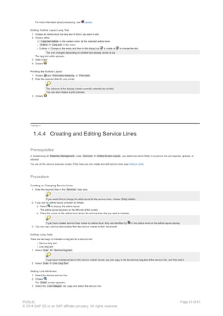 For more information about processing, see Layouts.
Editing Outline Layout Long Text
1. Choose an outline level the long text of which you want to edit.
2. Choose either:
¡ Long text outline in the context menu for the selected outline level
¡ Outline ® Long text in the menu
¡ Outline -> Change in the menu and then in the dialog box to create or to change the text.
The icon changes depending on whether text already exists or not.
The long text editor appears.
3. Enter a text.
4. Choose .
Printing the Outline Layout
1. Choose and Print entire hierarchy or Print view .
2. Enter the required data for your printer.
The columns of the display variant currently selected are printed.
You can also choose a print preview.
3. Choose .
!--a11y-->
1.4.4 Creating and Editing Service Lines
Prerequisites
In Customizing for Materials Management under Services ® Define Screen Layout , you determine which fields in a service line are required, optional, or
blocked.
You are on the service overview screen. From here you can create and edit service lines (see Service LIne).
Procedure
Creating or Changing Service Lines
1. Enter the required data in the Services data area.
If you would like to change the table layout for the service lines, choose Entry variant .
2. If you use an outline layout, proceed as follows:
a. Select to display the outline layout.
The outline layout appears on the left-side of the screen.
b. Place the cursor on the outline level above the service lines that you want to maintain.
If you have created service lines below an outline level, they are identified by in the outline level on the outline layout display.
3. You can copy service descriptions from the service master or from documents.
Editing Long Texts
There are two ways to maintain a long text for a service line:
¡ Service long text
¡ Line long text
1. Select Goto ® Service long text .
If you have maintained text in the service master record, you can copy it into the service long text of the service line, and then edit it.
2. Select Goto ® Line Long Text .
Setting Line Attributes
1. Select the desired service line.
2. Choose .
The Detail screen appears.
3. Select the Line Category tab page and select the service line.
PUBLIC
© 2014 SAP SE or an SAP affiliate company. All rights reserved.
Page 45 of 91
 