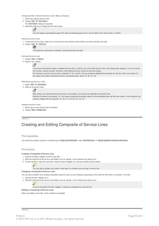 Changing Data in Several Service Lines (Mass Changes)
1. Select the required service lines.
2. Choose Edit ® Set Values .
The Set Values dialog box appears.
3. Select the data to be changed and the new values.
You can replace subcontractor group 003 with subcontractor group 004 in 30 of a total of 100 service lines in a BOS.
Adding Service Lines
1. To add new service lines, select one or more service lines that are above where you want to add the new ones.
2. Choose Edit ® Add Line .
To ensure the numbering is consistent, sort and renumber the lines.
Sorting Service Lines
1. Choose Edit ® Sort by .
2. Select a sort criterion.
If you have renumbered, added, or deleted service lines in a BOS, you can sort the service lines, and change their sequence. You can use the
line number, service number, short text, or the external service number as the sort criterion.
For example, you have service lines numbered 10, 20, and 30, and you create an additional line between 20 and 30, which you number 21.
By sorting, the system restructures the list in ascending order, that is 10, 20, 21, 30.
Renumbering Service Lines
1. Select Edit ® Renumber .
2. Enter an increment value.
After sorting, you renumber the service lines if, for example, you want to use standard increments of ten.
Enter the increment, for example, 10. The system replaces the existing values in all the selected lines with the new values. In this example, the
system changes the line sequence 10, 20, 21, 30 to 10, 20, 30, 40.
Deleting Service Lines
1. Select one or more service lines for deletion.
2. Choose Edit ® Delete Line .
!--a11y-->
Creating and Editing Composite of Service Lines
Prerequisites
You enable the subitem function in Customizing for Sales and Distribution under Bill of Services ® Enable Subitem Function at client level .
Procedure
Creating a Composite of Service Lines
1. Specify the object category as M for main item.
2. Enter the short text for the service and details such as quantity, unit of measure and gross price.
3. To add subitems under the main item, enter the object category as U and give details for the subitem.
You can add a subitem only under a main item or a subitem and not under a service line.
Changing a Composite of Service Lines
You can add a subitem to an existing composite of service lines by just inserting or appending a line under the main item or a subitem. To do this:
1. Specify the item category as U.
2. Enter the short text for the service and details such as quantity, unit of measure and gross price.
If you do not specify the item category, it would be considered as a service line.
Deleting a Composite of Service Lines
When you delete a main item, all its subitems are deleted.
!--a11y-->
PUBLIC
© 2014 SAP SE or an SAP affiliate company. All rights reserved.
Page 46 of 91
 