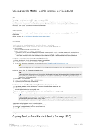 Copying Service Master Records to Bills of Services (BOS)
Use
You can copy a service master record to a BOS template or to an operative BOS.
When you copy the service master record, the system determines whether you are creating a new service line or changing an existing one.
If you assign a service master record to a service line that already exists, different functions are made available for reducing the time and effort spent on
maintenance. These functions prevent existing entries from being overwritten.
Prerequisites
If you also want to transfer the customer-specific fields when you transfer a service master record to a service line, you have to program this in the SAP
enhancements.
For more information, see SAP Enhancements for Customer-Specific Fields in the BOS.
Procedure
Transferring a Service Master Record to a New Service Line (Creating a Service Line)
1. In the Services data area, enter the service number of the service master record in the Service No. field.
2. Confirm your entry.
The system uses the data from the service master record.
Long and short texts are used for the customer master record.
¡ Depending on the value of the indicator that allows changes to the short text, it is either possible to change the short text in the service line, or not.
¡ If a long text for the service master record has been maintained in the relevant language, it is copied to the service long text of the service line. The long
text is always displayed in display mode when a service line is created. It is not copied. It refers to the long text of the service master record.
Transferring a Composite of Service Master Record to a New Service Line
1. Enter the service number from the service master record that you wish to explode.
2. To explode the service as a composite of service lines, choose Yes .
3. You can modify the exploded composite of the service line as described in Creating and Editing Composite of Service Lines.
You can switch off the dialog box for confirmation if you are entering many main items and you do not want to confirm each item every time.
Copying the Service Long Text from the Service Master Record
You can only process service long text if you copy it from the service master record into the service line in this way. Otherwise, the long text only
appears in display mode. Not until you copy the long text to the document using this function can you change the long text, and it no longer
references the service master long text.
1. Choose Edit ® Copy service text.
2. To go to the service long text, choose Goto ® Service long text .
3. To enter a line long text, select Goto ® Line long text .
Transferring a Service Master Record to an Existing Service Line (Changing a Service Line)
1. In the Services data area, enter the service number of the service master record in the Service No. field.
2. Confirm your entry.
The system uses the data from the service master record:
· The service line fields are only filled with data from the service master record if you did not enter a value previously.
· The short text and the service long text are not copied.
You want to assign service master records to the individual service lines in the BOS of the building owner to save the material group,
subcontractor group, and costing model for quotation costing.
The short and long texts have been provided by the building owner. They cannot, however, be changed when the data is copied.
Branching to the Service Master Record from a Service Line
1. Choose a service line that has been assigned to a service master record.
2. Choose Goto ® Service master to display the service master record.
3. Choose to return to the service line.
!--a11y-->
Copying Services from Standard Service Catalogs (SSC)
PUBLIC
© 2014 SAP SE or an SAP affiliate company. All rights reserved.
Page 47 of 91
 