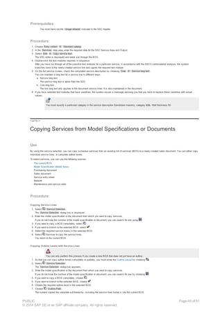 Prerequisites
You must have set the Usage allowed indicator in the SSC header.
Procedure
1. Choose Entry variant ® Standard catalog .
2. In the Services data area, enter the required data for the SSC Service Area and Output.
3. Select Edit ® Copy service text .
The SSC editor is displayed and leads you through the BOS.
4. Double-click the text modules required, in sequence.
After you have run through all of the possible text modules for a particular service, in accordance with the SSC's combinatorial analysis, the system
branches back to the newly-created service line and copies the required text module.
5. On the full service screen, check the completed service description by choosing Goto ® Service long text .
You can maintain a long text for a service line in different ways:
a. Service long text
The service long text is taken from the SSC.
b. Line long text
The line long text only applies to the document service lines. It is also maintained in the document.
6. If you have selected text modules that have variables, the system issues a message advising you that you have to replace these variables with actual
values.
You must specify a particular category in the service description Sandstone masonry, category &$&, Wall thickness 50.
!--a11y-->
Copying Services from Model Specifications or Documents
Use
By using the service selection, you can copy numerous services from an existing bill of services (BOS) to a newly-created sales document. You can either copy
individual service lines, or complete outline levels.
To select services, you can use the following sources:
· The current BOS
· Model Specification (Model Spec)
· Purchasing document
· Sales document
· Service entry sheet
· Network
· Maintenance and service order
Procedure
Copying Service Lines
1. Select Service Selection .
The Service Selection dialog box is displayed.
2. Enter the model specification or the document from which you want to copy services.
If you do not know the number of the model specification or document, you can search for one using .
3. If you want to copy a BOS completely, select .
4. If you want to branch to the selected BOS, select .
5. Select the required service line(s) in the selected BOS.
6. Select Services to copy the service lines.
You return to the current BOS.
Copying Outline Levels with Service Lines
You can only perform this process if you create a new BOS that does not yet have an outline.
1. So that you can copy outline levels completely or partially, you must show the Outline Layout by choosing .
2. Select Service Selection .
The Service Selection dialog box appears.
3. Enter the model specification or the document from which you want to copy services.
If you do not know the number of the model specification or document, you can search for one by choosing .
4. If you want to copy a BOS completely, choose .
5. If you want to branch to the selected BOS, choose .
6. Choose the required outline level in the selected BOS.
7. Choose Outline Path .
The system copies the complete subhierarchy, including the service lines below it, into the current BOS.
PUBLIC
© 2014 SAP SE or an SAP affiliate company. All rights reserved.
Page 48 of 91
 