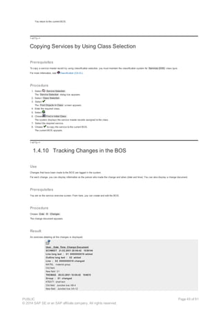 You return to the current BOS.
!--a11y-->
Copying Services by Using Class Selection
Prerequisites
To copy a service master record by using classification selection, you must maintain the classification system for Services (038) class type.
For more information, see Classification (CA-CL).
Procedure
1. Select Service Selection .
The Service Selection dialog box appears.
2. Select Class Selection .
3. Select .
The Find Objects in Class screen appears.
4. Enter the required class.
5. Select .
6. Choose Find in Initial Class .
The system displays the service master records assigned to the class.
7. Select the required service.
8. Choose to copy the service to the current BOS.
The current BOS appears.
!--a11y-->
1.4.10 Tracking Changes in the BOS
Use
Changes that have been made to the BOS are logged in the system.
For each change, you can display information on the person who made the change and when (date and time). You can also display a change document.
Prerequisites
You are on the service overview screen. From here, you can create and edit the BOS.
Procedure
Choose Goto ® Changes .
The change document appears.
Result
An overview detailing all the changes is displayed.
User Date Time Change Document
SCHMIDT 21.02.2001 20:06:42 1036144
Line long text : 01 0000000010 added
Outline long text : 02 added
Line : 02 0000000010 changed
MATKL material group
Old field
New field 01
THOMAS 29.03.2001 10:06:42 104615
Group : 01 changed
KTEXT1 short text
Old field Junction box XB-4
New field Junction box XA-12
PUBLIC
© 2014 SAP SE or an SAP affiliate company. All rights reserved.
Page 49 of 91
 
