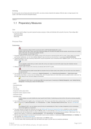 Archiving
By archiving sales and purchasing documents that have BOS, you remove volumes of data from the database. While this data is no longer required in the
system, it still needs to be kept for subsequent analysis.
!--a11y-->
1.1 Preparatory Measures
Use
You must make specific settings if you want to represent business processes in Sales and Distribution (SD) using bills of services. These settings affect:
· Customizing settings
· SAP enhancements
· Master data
Process Flow
Customizing
Different Customizing settings for BOS are delivered with the SAP Discrete Industries (DI) system.
However, when you copy a client, some of the Customizing settings are not copied to the target client (for example, document types and condition
types). In this case, you must copy the settings manually.
For more information, see SAP Note 217012.
1. The general settings for SD documents and for controlling copying of SD documents are delivered with the SAP DI system. If these settings do not satisfy
your business requirements, you can make additional settings for sales documents and document flow in Customizing for Sales and Distribution .
2. Customizing settings for the sales processing control for BOS using the requirements class are delivered with the SAP DI system. You can make your own
settings to allow further control.
You can generate a project when you create a sales order, and you can assign an account to this project using work breakdown structure
elements (WBS elements).
3. Settings to enable subitem functions at the client level are delivered with the SAP DI system.
You cannot deactivate the subitem function after the composite of service master records or the subitems and main items have been entered in
the sales document.
4. You can define the structure of a BOS in Customizing for Materials Management under External Services Management ® Define Screen Layout .
You can define which fields in a service line are mandatory fields, which are optional fields and in which fields you are not allowed to enter a value at all. You
can make these settings for each document category and transaction.
As of Release DI 4.6C2, there is a new field group SD for the screen layout in Customizing for Materials Management under External Services
Management . This field group contains the following fields:
- Line ID
- Subcontractor group
- Risk line
- Print indicator
- Assignment number: group number
- Assignment number: sequence number
- Subsequent number
- Subsequent status
In earlier releases, you could not define the screen layout for the SD fields in Customizing (you had to do this in the service overview using table
settings).
5. You can group subsequent lines together using a subsequent number. Then you can give these lines a particular status. You define the supplementary
status in Customizing for Sales and Distribution under Bill of Services ® Define Subsequent Status for Service Lines. (See also: Line Attributes)
Up to Release DI 4.6C1, you can indicate a service line only as supplementary line. There is no status management, and you cannot group
service lines together as a supplement.
6. The system response to planned and unplanned services (see: Working with Planned and Unplanned Services) is controlled by system messages.
Appropriate Customizing settings are delivered with the SAP DI system. For more information, see Working with Planned and Unplanned Services.
7. If you want to work with subcontractor BOS, you define subcontractor groups and copying rules to assign the service conditions in MM to those in SD. You
determine these settings in Customizing for Sales and Distribution , under Bill of Services ® Subcontractor BOS .
8. Make the appropriate settings for cost planning and the transfer of costs to service conditions in Customizing for Sales and Distribution and Controlling . For
more information, see Settings for Cost Planning.
9. The settings for pricing are delivered for sales price determination in the SAP DI system.
10. You must create a batch processing profile for the cost transfer to the project if you want costs to be transferred automatically.
PUBLIC
© 2014 SAP SE or an SAP affiliate company. All rights reserved.
Page 5 of 91
 
