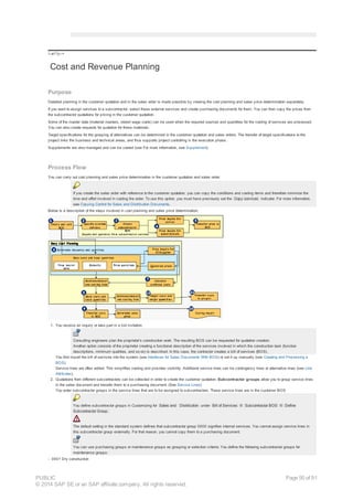 !--a11y-->
Cost and Revenue Planning
Purpose
Detailed planning in the customer quotation and in the sales order is made possible by viewing the cost planning and sales price determination separately.
If you want to assign services to a subcontractor, select these external services and create purchasing documents for them. You can then copy the prices from
the subcontractor quotations for pricing in the customer quotation.
Some of the master data (material masters, stored wage costs) can be used when the required sources and quantities for the costing of services are processed.
You can also create requests for quotation for these materials.
Target specifications for the grouping of alternatives can be determined in the customer quotation and sales orders. The transfer of target specifications to the
project links the business and technical areas, and thus supports project controlling in the execution phase.
Supplements are also managed and can be costed (see For more information, see Supplement).
Process Flow
You can carry out cost planning and sales price determination in the customer quotation and sales order.
If you create the sales order with reference to the customer quotation, you can copy the conditions and costing items and therefore minimize the
time and effort involved in costing the order. To use this option, you must have previously set the Copy services indicator. For more information,
see Copying Control for Sales and Distribution Documents.
Below is a description of the steps involved in cost planning and sales price determination:
1. You receive an inquiry or take part in a bid invitation.
Consulting engineers plan the proprietor's construction work. The resulting BOS can be requested for quotation creation.
Another option consists of the proprietor creating a functional description of the services involved in which the construction task (function
descriptions, minimum qualities, and so on) is described. In this case, the contractor creates a bill of services (BOS).
You first import the bill of services into the system (see Interfaces for Sales Documents With BOS) or set it up manually (see Creating and Processing a
BOS).
Service lines are often added. This simplifies costing and provides visibility. Additional service lines can be contingency lines or alternative lines (see Line
Attributes).
2. Quotations from different subcontractors can be collected in order to create the customer quotation. Subcontractor groups allow you to group service lines
in the sales document and transfer them to a purchasing document. (See Service Lines)
You enter subcontractor groups in the service lines that are to be assigned to subcontractors. These service lines are in the customer BOS.
You define subcontractor groups in Customizing for Sales and Distribution under Bill of Services ® Subcontractor BOS ® Define
Subcontractor Group.
The default setting in the standard system defines that subcontractor group 0000 signifies internal services. You cannot assign service lines in
this subcontractor group externally. For that reason, you cannot copy them to a purchasing document.
You can use purchasing groups or maintenance groups as grouping or selection criteria. You define the following subcontractor groups for
maintenance groups:
- 0001 Dry construction
PUBLIC
© 2014 SAP SE or an SAP affiliate company. All rights reserved.
Page 50 of 91
 