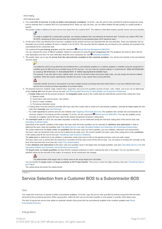 - 0002 Heating
- 0003 Electrical work
3. You create bills of services in order to obtain subcontractor quotations. To do this, copy the service lines specified for external assignment using
service selection form a customer BOS to a subcontractor BOS. When you copy the lines, you can define whether the total quantity or a partial quantity is
queried.
The system centers a reference for each service line copied from the customer BOS. This reference information enables quantity checks and price transfers.
To create a quotation for a construction proprietor, you request quotations from subcontractors for electrical work. To do this you create a RFQ with
SC BOS, assigning all of the services from the customer BOS to subcontractor group 0003 (electrical work).
4. On the basis of the subcontractor bills of services, quotations for the external services are requested from the subcontractors. Some subcontractors may be
requested just to provide quotations for labor or material in the SC BOS. This assumes that the materials are purchased by the contractor and provided to the
subcontractor for the construction work.
You implement the purchasing process using the component External Services Management (MM-SRV).
You can compare the prices of different quotations related to a particular bid using the price comparison list. The quotations are listed by items with the
most reasonable price first. For more information about the price comparison list, see Comparing Quotations.
5. The system helps you to copy the prices from the subcontractor quotation to the customer quotation. You call the price transfer in the subcontractor
services report.
You determine which pricing elements are transferred from a subcontractor quotation to a customer quotation is controlled using the assignment of
condition types for MM services to condition types for SD services. You can make the required settings in Customizing for Sales and Distribution
by choosing Bill of Services ® Subcontractor BOS ® Define Copying Rule for Condition Type.
For example, if you only want to copy material costs, and you do not want to take into account wage costs, you only assign the relevant material
conditions. When the system automatically transfers the prices, it only copies these pricing elements.
Automatic transfer of prices is not possible if you have created several purchasing document chains (that is, if you have referred to the same
service line in several purchase requisitions or purchase orders).
6. The required resources (material, wage, external labor, equipment, and so on) and quantities (number of hours, units, meters, and so on) can be determined
on the costing item level for each service line (see Cost Planning and Processing of Costing Models and Assignment of Attributes).
¡ If master data exists for the planned resources, the budgeted costs saved in this master data are automatically passed to the costing item level:
§ Material master
§ Saved labor costs (service types, cost centers)
§ Service master conditions
§ Purchasing information record
¡ If costing items exist that cannot be provided with base costs from master data or vendor and subcontractor quotations, estimate the base costs and then
enter them manually (see Cost Planning).
¡ You create inquiries for external services and materials (see Triggering of Execution Services). The quotations from vendors and subcontractors are
received, entered in Purchasing and then evaluated. To do this, use the component External Services (MM-SRV). You copy the quotation prices
manually as budgeted cost for the base costs for the external assignment of specific costing items.
7. The overhead costs for a BOS are calculated separately so that they can be distributed among the individual costing items of the service lines (see:
Calculating Overhead Costs).
Depending on the specific conditions of the project, the base costs and base quantities can be corrected by additions and deductions in order to
determine the basic costs and quantities (see: Calculating Service Lines and Calculating Additions and Deductions and Distributing Assessments).
The system determines the basic costs and quantities from the base costs and base quantities, plus any additions, deductions and assessments.
The basic costs are transferred to the service line to determine the sales price. The system transfers the basic costs of the costing items to the conditions
in the costing sheet for the service line (see: Transferring Costs to Service Conditions).
The sales price is determined by the additions or deductions made to the service lines by the general business costs and sales margin.
The basic sales price is derived from the hierarchical cumulation of all the sales prices for the service lines. You can reduce or increase this manually on the
level of the document item level (See also: Sales Price Determination).
Further additions and deductions to the basic costs and quantities result in the target costs and target quantities. (see also: Calculating Service Lines and
Calculating Additions and Deductions and Distributing Assessments).
The target costs and target quantities are those that the contractor endeavors to meet in realizing the work in the project. You can use these to form
standard values for the execution of the project, for example, for the construction site manager.
The determination of the target costs is not the same as the actual target price calculation.
You can transfer the target costs and target quantities to the Project System. They act as a basis for project planning. (See also: Transferring Costs to
the Project).
The costing report documents the costing results.
!--a11y-->
Service Selection from a Customer BOS to a Subcontractor BOS
Use
You create bills of services or inquiries to obtain subcontractor quotations. To do this, copy the service lines specified for external assignment from the sales
document to the purchasing document. When copying them, define for each service line which quantity is to be queried. A quantity check takes place.
This form of copying the service lines allows an automatic transfer of the prices from the subcontractor quotation to the customer quotation (see Report
Subcontractor Services).
Integration
PUBLIC
© 2014 SAP SE or an SAP affiliate company. All rights reserved.
Page 51 of 91
 