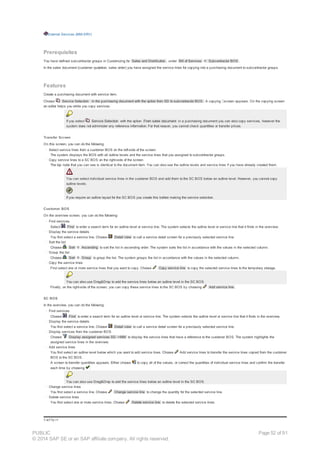 External Services (MM-SRV)
Prerequisites
You have defined subcontractor groups in Customizing for Sales and Distribution , under Bill of Services ® Subcontractor BOS .
In the sales document (customer quotation, sales order) you have assigned the service lines for copying into a purchasing document to subcontractor groups.
Features
Create a purchasing document with service item.
Choose Service Selection in the purchasing document with the option from SD to subcontractor BOS. A copying screen appears. On the copying screen
an editor helps you while you copy services.
If you select Service Selection with the option From sales document in a purchasing document you can also copy services, however the
system does not administer any reference information. For that reason, you cannot check quantities or transfer prices.
Transfer Screen
On this screen, you can do the following:
· Select service lines from a customer BOS on the left-side of the screen
The system displays the BOS with all outline levels and the service lines that you assigned to subcontractor groups.
· Copy service lines to a SC BOS on the right-side of the screen
The top node that you can see is identical to the document item. You can also see the outline levels and service lines if you have already created them.
You can select individual service lines in the customer BOS and add them to the SC BOS below an outline level. However, you cannot copy
outline levels.
If you require an outline layout for the SC BOS you create this before making the service selection.
Customer BOS
On the overview screen, you can do the following:
· Find services
Select Find to enter a search term for an outline level or service line. The system selects the outline level or service line that it finds in the overview.
· Display the service details
You first select a service line. Choose Detail view to call a service detail screen for a previously selected service line.
· Sort the list
Choose Sort ® Ascending to sort the list in ascending order. The system sorts the list in accordance with the values in the selected column.
· Group the list
Choose Sort ® Group to group the list. The system groups the list in accordance with the values in the selected column.
· Copy the service lines
First select one or more service lines that you want to copy. Choose Copy service line to copy the selected service lines to the temporary storage.
You can also use Drag&Drop to add the service lines below an outline level in the SC BOS.
Finally, on the right-side of the screen, you can copy these service lines to the SC BOS by choosing Add service line .
SC BOS
In the overview, you can do the following:
· Find services
Choose Find to enter a search term for an outline level or service line. The system selects the outline level or service line that it finds in the overview.
· Display the service details
You first select a service line. Choose Detail view to call a service detail screen for a previously selected service line.
· Display services from the customer BOS
Choose Display assigned services SD ->MM to display the service lines that have a reference to the customer BOS. The system highlights the
assigned service lines in the overview.
· Add service lines
You first select an outline level below which you want to add service lines. Choose Add service lines to transfer the service lines copied from the customer
BOS to the SC BOS.
A screen to transfer quantities appears. Either choose to copy all of the values, or correct the quantities of individual service lines and confirm the transfer
each time by choosing .
You can also use Drag&Drop to add the service lines below an outline level in the SC BOS.
· Change service lines
You first select a service line. Choose Change service line to change the quantity for the selected service line.
· Delete service lines
You first select one or more service lines. Choose Delete service line to delete the selected service lines.
!--a11y-->
PUBLIC
© 2014 SAP SE or an SAP affiliate company. All rights reserved.
Page 52 of 91
 