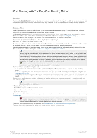 Cost Planning With The Easy Cost Planning Method
Purpose
You can use the Easy Cost Planning costing method with special enhancements to cost services for planning costs in a BOS. You can calculate overhead costs
separately and distribute them appropriately among specific costing items. Furthermore, you can calculate additions and deductions for costing items flexibly.
Process Flow
The BOS structure forms the basis for the costing structure. You can branch to Easy Cost Planning from any area in a BOS (BOS initial node, outline level,
service line). The system transfers the appropriate sub-hierarchy as the costing structure.
Using Easy Cost Planning, you enter the elements that cause costs (the required resources such as material, wages, external work, or equipment, as well as
the required quantities such as number of hours, units or meters) as costing items for the service lines. (see Calculating Service Lines).
For composite of service lines, you carry out a cost estimation for the subitems and these costs are cumulated to the main item.
You can set the lot size indicator for the first time, but subsequently the lot size cannot be changed.
For subitems, the system also considers the main item quantity.
Example: If you set the lot size indicator, the lot size by default, is one. If you do not set the lot size indicator, the quantity of the service line is used. If you enter ten
as the quantity, the lot size is also set to 10. If the quantity or the lot size indicator is later changed, the lot size remains unchanged.
You can represent planning forms by using costing models. To save time and effort involved in entering data, and to ensure security of planning, you can use
these predefined costing models as planning forms (see Processing Costing Models and Assignment of Attributes).
A costing model can contain the material and the wage portion for the service "lay cables, assembly type on saddle.” You can then use this as a
template in different planning objects, whereby the required resources (material and wage) are automatically included in the costing.
You can determine the estimated quantities for the costing items using characteristics that are assigned to the costing models. Additional derivation
rules can be entered for complex relationships between the characteristics and the estimated quantities for the costing items. In this way, the
template can take different configurations into account. In other words, depending on whether it is laid above the intermediate floor, the resources
and quantities can change for one meter of cable with a cable stake body or a protective casing.
We recommend that you create a costing model for the lot size of one of a service line.
You have the following options for determining base costs.
· You can use master data (material master records and labor costs stored in the system). The system valuates your entries with the prices stored in the
system.
· You can copy the quotation prices for the chosen supplier or subcontractor manually as base costs for the external procurement of certain costing items (see
Triggering Execution Services).
· If costing items exist that cannot be provided with base costs from master data or vendor and subcontractor quotations, estimate the base costs and enter them
manually.
Depending on the specific conditions of the project, the base costs and quantities can be corrected by additions and deductions in order to determine the basic
costs and basic quantities.
Examples for additions and deductions are:
- The size of the construction site
- Possible future changes in price for the raw materials required
- Logisticalpositioning of the usage location
- Qualifications of employees
The overhead costs for a BOS are calculated separately so that they can be distributed among the individual costing items of the service lines (see Calculating
Overhead Costs).
The value of the costing items in overhead costs calculation has no effect on the overall value of the BOS. These costs only have an effect on the
individual budgeted costs for the service lines after the assessments have been distributed.
The additions, deductions and assessments can be assigned (see Calculating Additions and Deductions and Distributing Assessments).
The system determines the basic costs from the base costs plus any additions, deductions and assessments.
PUBLIC
© 2014 SAP SE or an SAP affiliate company. All rights reserved.
Page 53 of 91
 