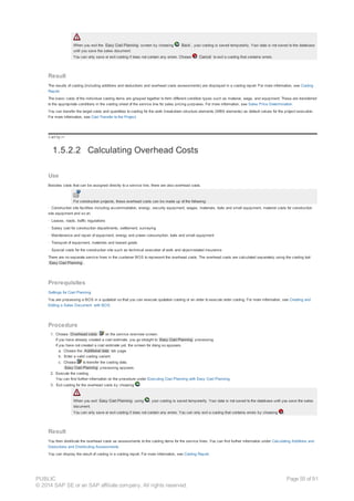 When you exit the Easy Cost Planning screen by choosing Back , your costing is saved temporarily. Your data is not saved to the database
until you save the sales document.
You can only save or exit costing if does not contain any errors. Choose Cancel to exit a costing that contains errors.
Result
The results of costing (including additions and deductions and overhead costs assessments) are displayed in a costing report. For more information, see Costing
Report.
The basic costs of the individual costing items are grouped together to form different condition types such as material, wage, and equipment. These are transferred
to the appropriate conditions in the costing sheet of the service line for sales pricing purposes. For more information, see Sales Price Determination.
You can transfer the target costs and quantities to costing for the work breakdown structure elements (WBS elements) as default values for the project execution.
For more information, see Cost Transfer to the Project.
!--a11y-->
1.5.2.2 Calculating Overhead Costs
Use
Besides costs that can be assigned directly to a service line, there are also overhead costs.
For construction projects, these overhead costs can be made up of the following:
· Construction site facilities including accommodation, energy, security equipment, wages, materials, tools and small equipment, material costs for construction
site equipment and so on.
· Leases, roads, traffic regulations
· Salary cost for construction departments, settlement, surveying
· Maintenance and repair of equipment, energy and power consumption, tools and small equipment
· Transport of equipment, materials and leased goods
· Special costs for the construction site such as technical execution of work and object-related insurance
There are no separate service lines in the customer BOS to represent the overhead costs. The overhead costs are calculated separately using the costing tool
Easy Cost Planning .
Prerequisites
Settings for Cost Planning
You are processing a BOS in a quotation so that you can execute quotation costing or an order to execute order costing. For more information, see Creating and
Editing a Sales Document with BOS.
Procedure
1. Choose Overhead costs on the service overview screen.
If you have already created a cost estimate, you go straight to Easy Cost Planning processing.
If you have not created a cost estimate yet, the screen for doing so appears.
a. Choose the Additional data tab page.
b. Enter a valid costing variant.
c. Choose to transfer the costing data.
Easy Cost Planning processing appears.
2. Execute the costing.
You can find further information on the procedure under Executing Cost Planning with Easy Cost Planning.
3. Exit costing for the overhead costs by choosing .
When you exit Easy Cost Planning using , your costing is saved temporarily. Your data is not saved to the database until you save the sales
document.
You can only save or exit costing if does not contain any errors. You can only exit a costing that contains errors by choosing .
Result
You then distribute the overhead costs as assessments to the costing items for the service lines. You can find further information under Calculating Additions and
Deductions and Distributing Assessments
You can display the result of costing in a costing report. For more information, see Costing Report.
PUBLIC
© 2014 SAP SE or an SAP affiliate company. All rights reserved.
Page 55 of 91
 