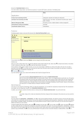 that use the Classification System (CA-CL).
To be able to define costing models, you should have experience in using the SAP System, particularly in the following areas:
Application
Area
Product Cost Controlling (CO-PC) Costing tools, especially unit costing and costing items
Overhead Cost Controlling (CO-OM) Chart of accounts, cost centers, cost elements and activity types, internal
orders, overhead
Materials Management (MM) Purchasing, services, material valuation, inventory management
Activity-Based Costing (CO-OM-ABC) Templates
Classification System (CA-CL) Characteristics
Features
The following graphic shows an overview of the structure of the Easy Cost Planning: Model screen:
You can show or hide ( ) the screen area Worklists and also change the size of the screen areas.
Definition Area
Here you can edit a costing model or role. To switch from editing the costing model to editing the roles, either choose or choose the role directly in the worklist.
To return to editing the costing model, choose or select the model directly in the worklist.
Having selected a costing model or created a new one, you can carry out all changes or definitions (by clicking on the nodes) in this area. You can enter a
description for the model ( ). You can then use it to document the model. When the planner wants to create a cost estimate, this description is available for
finding a planning form. For information on the editor, see
PC Editor and Editing Text.
If you have selected a role, you can select here the attributes which should be assigned to the role.
If you assign the attribute Hide cost estimate item view to the single role Maintain Internal Orders
(SAP_CO_OM_JOB_INTORDER_MAINT), the relevant button is hidden. That is, it is no longer possible to see the item view. This applies
to all planners to whom only this role has been assigned. If you want to prevent a planner to whom multiple roles have been assigned from
displaying the item view, assign this attribute to all of the planner’s roles. The simplification of the screen achieved by this is particularly
useful for occasional users, especially if they do not have extensive knowledge of Controlling in the SAP System. However, for the planner it
also means that it is no longer possible to change the costing items manually.
Work and Display Area
In this area, you can assign the characteristics. When you create new characteristics, you can define the characteristics directly from here. If the characteristics
exist already, you can change them using in the Characteristics Maintenance column.
In addition, you can display a preview on the entry screen by clicking on the node Structure model entry screen . You can then edit it here.
If you delete, change, edit or create new characteristics then these changes will only be displayed in the preview once you have saved the
model.
Worklists Area
This area contains the planning forms , characteristics , and roles . These are the predefined directories. The worklists provide an overview of the data present
in the system and a user-friendly view of its structure. Once you have loaded the most frequently used planning forms, characteristics, and roles into the worklists,
they are always immediately available. The directories can be made available to everyone, limited to a specific role to which you must have been assigned, or
defined such that only you can use them.
To load the available data into the worklists, either choose immediately next to the node, or . You can create, insert ( ), rename, and restrict ( ) worklists,
as well as modify what users can display them (change from user-specific to role-specific or all users). You can copy planning forms, characteristics, or roles to
other worklists of the same category with drag & drop. Make sure that you select nodes supplied with a hyperlink together with the symbol in front of them. It is not
possible to copy subdirectories. Use to call up any worklists that are in the system but have not yet been displayed. To delete worklists, choose . To
PUBLIC
© 2014 SAP SE or an SAP affiliate company. All rights reserved.
Page 57 of 91
 