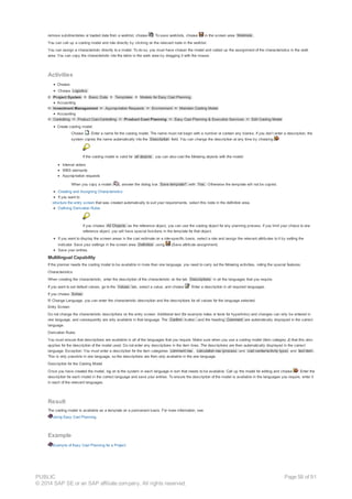 remove subdirectories or loaded data from a worklist, choose . To save worklists, choose in the screen area Worklists .
You can call up a costing model and role directly by clicking on the relevant node in the worklist.
You can assign a characteristic directly to a model. To do so, you must have chosen the model and called up the assignment of the characteristics in the work
area. You can copy the characteristic into the table in the work area by dragging it with the mouse.
Activities
Choose:
Choose Logistics
® Project System ® Basic Data ® Templates ® Models for Easy Cost Planning .
Accounting
® Investment Management ® Appropriation Requests ® Environment ® Maintain Costing Model
Accounting
® Controlling ® Product Cost-Controlling ® Product Cost Planning ® Easy Cost Planning & Execution Services ® Edit Costing Model
Create costing model:
Choose . Enter a name for the costing model. The name must not begin with a number or contain any blanks. If you don’t enter a description, the
system copies the name automatically into the Description field. You can change the description at any time by choosing .
If the costing model is valid for all objects , you can also cost the following objects with the model:
Internal orders
WBS elements
Appropriation requests
When you copy a model ( ), answer the dialog box Save template? with Yes. Otherwise the template will not be copied.
Creating and Assigning Characteristics
If you want to
structure the entry screen that was created automatically to suit your requirements, select this node in the definition area.
Defining Derivation Rules
If you choose All Objects as the reference object, you can use the costing object for any planning process. If you limit your choice to one
reference object, you will have special functions in the template for that object.
If you want to display the screen areas in the cost estimate on a role-specific basis, select a role and assign the relevant attributes to it by setting the
indicator. Save your settings in the screen area Definition using (Save attribute assignment).
Save your entries.
Multilingual Capability
If the planner needs the costing model to be available in more than one language, you need to carry out the following activities, noting the special features:
Characteristics
When creating the characteristic, enter the description of the characteristic on the tab Descriptions in all the languages that you require.
If you want to set default values, go to the Values tab, select a value, and choose . Enter a description in all required languages.
If you choose Extras
® Change Language, you can enter the characteristic description and the descriptions for all values for the language selected.
Entry Screen
Do not change the characteristic descriptions on the entry screen. Additional text (for example notes or texts for hyperlinks) and changes can only be entered in
one language, and consequently are only available in that language. The Confirm button and the heading Comment are automatically displayed in the correct
language.
Derivation Rules
You must ensure that descriptions are available in all of the languages that you require. Make sure when you use a costing model (item category J) that this also
applies for the description of the model used. Do not enter any descriptions in the item lines. The descriptions are then automatically displayed in the correct
language. Exception: You must enter a description for the item categories comment row , calculation row (process and cost center/activity type) and text item .
This is only possible in one language, so the descriptions are then only available in the one language.
Description for the Costing Model
Once you have created the model, log on to the system in each language in turn that needs to be available. Call up the model for editing and choose . Enter the
description for each model in the correct language and save your entries. To ensure the description of the model is available in the languages you require, enter it
in each of the relevant languages.
Result
The costing model is available as a template on a permanent basis. For more information, see
Using Easy Cost Planning.
Example
Example of Easy Cost Planning for a Project
PUBLIC
© 2014 SAP SE or an SAP affiliate company. All rights reserved.
Page 58 of 91
 