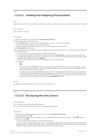 !--a11y-->
1.5.2.4.1 Creating and Assigning Characteristics
Use
Characteristics represent the cost incurring functions of a planning process in the costing model. A characteristic can be assigned to more than one costing model.
Prerequisites
You have created a costing model.
Procedure
Define the characteristics by clicking on the node Assign characteristics to the model .
The system displays a table in the work/display area.
Under Characteristic name , enter the name of an existing characteristic, or create a new one. Then choose Continue .
1. If you are using an existing characteristic, the data is copied into the table.
2. If you are not using an existing characteristic, the system asks you if you are creating a new one. Choose Yes .
The Create Characteristic screen appears.
Enter the required data. SAP recommends that you select a characteristic group containing characteristics that you have created specifically for costing models.
You should note the following:
1. The system cannot interpret user-defined data formats or multiple value characteristics.
2. If you enter values to be available in a dropdown box, you should not set the indicator Additional values . If you want to enable planners to define their
own characteristics in addition to the values that you have entered, you must define a specific characteristic for this purpose. You do this when you define
the derivation rules, for instance by creating a variable item .
3. If you want a value to appear in the entry screen as a default setting, set the indicator D for this value.
Save your entries.
You should note that on the Restrictions tab page, the characteristics are always assigned to class type 051 (which is not displayed in the input
help). This ensures that the characteristics are only available for Easy Cost Planning. If you want to use characteristics with a different class type,
you have to enter class type 051 for these in addition.
You should also bear in mind that characteristics may be used in a variety of costing models, which means that if you change a characteristic this
could affect more than one costing model. If you create new characteristics, you can identify them as yours by the name that you give them. Heed
any naming conventions that may apply in this regard. Characteristics to which further class types are assigned in addition to class type 051 may
be used by other application components which similarly use the Classification System (CA-CL).
Result
The characteristic is assigned to the costing model and can be specified in the entry screen.
!--a11y-->
1.5.2.4.2 Structuring the Entry Screen
Prerequisites
You have created a costing model and assigned characteristics to it.
If you do not want to make the changes directly in HTML, you must have installed an HTML editor.
Procedure
Call a preview of the automatically-created entry screen by clicking on the node Structure model entry screen .
In the work/display area, choose .
If you want to make the changes using your own HTML editor, you can download the HTML code as a local file to your PC by choosing . To import the
changed file back, choose .
If you want to change the HTML code directly, you should note the following points:
You must not delete the variables for the field values, because if you do the values of the characteristics cannot be interpreted correctly. The variables are
generated in the form of `<CHARACTERISTIC NAME>.value` or `< CHARACTERISTIC NAME >.name`. The system replaces the variables with the value
entered. The entire expression for the variable must not exceed one line (there must not be a line break).
PUBLIC
© 2014 SAP SE or an SAP affiliate company. All rights reserved.
Page 59 of 91
 