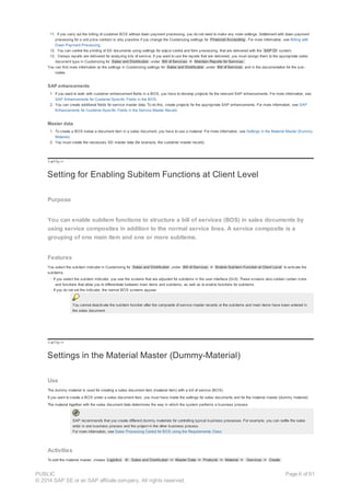 11. If you carry out the billing of customer BOS without down payment processing, you do not need to make any more settings. Settlement with down payment
processing for a unit price contract is only possible if you change the Customizing settings for Financial Accounting . For more information, see Billing with
Down Payment Processing.
12. You can control the printing of SD documents using settings for output control and form processing, that are delivered with the SAP DI system.
13. Various reports are delivered for analyzing bils of service. If you want to use the reports that are delivered, you must assign them to the appropriate sales
document type in Customizing for Sales and Distribution under Bill of Services ® Maintain Reports for Services.
You can find more information on the settings in Customizing settings for Sales and Distribution under Bill of Services and in the documentation for the sub-
nodes.
SAP enhancements
1. If you want to work with customer enhancement fields in a BOS, you have to develop projects for the relevant SAP enhancements. For more information, see
SAP Enhancements for Customer-Specific Fields in the BOS.
2. You can create additional fields for service master data. To do this, create projects for the appropriate SAP enhancements. For more information, see SAP
Enhancements for Customer-Specific Fields in the Service Master Record.
Master data
1. To create a BOS below a document item in a sales document, you have to use a material. For more information, see Settings in the Material Master (Dummy-
Material).
2. You must create the necessary SD master data (for example, the customer master record).
!--a11y-->
Setting for Enabling Subitem Functions at Client Level
Purpose
You can enable subitem functions to structure a bill of services (BOS) in sales documents by
using service composites in addition to the normal service lines. A service composite is a
grouping of one main item and one or more subitems.
Features
You select the subitem indicator in Customizing for Sales and Distribution under Bill of Services ® Enable Subitem Function at Client Level to activate the
subitems.
· If you select the subitem indicator, you see the screens that are adjusted for subitems in the user interface (GUI). These screens also contain certain icons
and functions that allow you to differentiate between main items and subitems, as well as to enable functions for subitems.
· If you do not set the indicator, the normal BOS screens appear.
You cannot deactivate the subitem function after the composite of service master records or the subitems and main items have been entered in
the sales document.
!--a11y-->
Settings in the Material Master (Dummy-Material)
Use
The dummy material is used for creating a sales document item (material item) with a bill of service (BOS).
If you want to create a BOS under a sales document item, you must have made the settings for sales documents and for the material master (dummy material):
The material together with the sales document data determines the way in which the system performs a business process.
SAP recommends that you create different dummy materials for controlling typical business processes. For example, you can settle the sales
order in one business process and the project in the other business process.
For more information, see Sales Processing Control for BOS using the Requirements Class
Activities
To edit the material master, choose Logistics ® Sales and Distribution ® Master Data ® Products ® Material ® Services ® Create .
PUBLIC
© 2014 SAP SE or an SAP affiliate company. All rights reserved.
Page 6 of 91
 