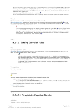 If you insert a hyperlink, you should display the Internet page in a new window. To do this, you must enter the command target="_blank" in HTML code in
the following position: <a href="http://www. ... " target="_blank" ><Text of link in entry screen></a>. If you display the Internet page directly in the same
screen area as the entry screen, the planner can only go back to the entry screen by right-clicking on the mouse. However, this would mean that the data
entered before the link sequence is lost.
4. To display the changed HTML code from the editor in the preview, choose .
You can generate the entry screen in SAP style (standard setting) or in Web style. When you save the costing model, the style generated last is saved.
Result
When the costing model is saved, the changed entry screen is stored as a file by means of the
Business Document Service. However, this only happens if you have made changes in the automatically-generated entry screen (with or ). You can
save multiple versions. The most recent version is always the active one. You can manage the files with the Business Document Navigator ( ): If, for example,
you want to use an older version, you have to delete the newer ones.
If you subsequently change a characteristic and have altered the automatically-generated entry screen with or , you must regenerate the entry
screen in order to include the changes. If you have changed the HTML code, it will be overwritten by the regeneration. To prevent this from
happening with multiple changes, proceed as follows: Download the previous HTML code to your PC. Regenerate and compare the HTML codes.
Using cut and paste, insert the position at which the change to the characteristic has affected the HTML code into the HTML code in the local file,
and import this back into the SAP System. Confirm the changes with .
!--a11y-->
1.5.2.4.3 Defining Derivation Rules
Use
You can specify characteristics, functions,
formulas and methods in the derivation rules. The planner’s general approach and way of thinking are consequently reflected in the costing items of unit
costing. This is where you enter the resources needed for the planning.
If you want the costing model to offer a choice between resources of the same sort, enter all of the resources and use Activation to control
which resource in the planning case is entered in the cost estimate. You define the activation through the prompt for a particular specification
of the related characteristic. For example, if characteristic LENGTH = 10, the line with resource (material) A10 is used, and if LENGTH = 20
the line with resource A20 is used.
To determine the quantity of the respective resource you use a characteristic, for example, the characteristic NUMBER OF WORKING
HOURS for an internal activity item.
Prerequisites
You have created a costing model.
Procedure
You can only define the derivation rules (of the template) for the costing model when you define the model.
1. Click on the node in the definition area of the costing model.
The screen Create template <NAME OF COSTING MODEL> appears. The template automatically receives the name of the costing model and is
created in a specific environment, depending on the planning object.
2. Enter the costing items required for the planning object. For more information, see
Templates for Easy Cost Planning.
Go back and save the template.
!--a11y-->
1.5.2.4.3.1 Template for Easy Cost Planning
Definition
The template is a dynamic calculation tool that uses
PUBLIC
© 2014 SAP SE or an SAP affiliate company. All rights reserved.
Page 60 of 91
 