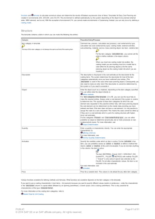 functions and formulas to calculate numerical values and determine the results of Boolean expressions (true or false). Templates for Easy Cost Planning are
created in environments 200, 205-208, and 214-215. The environment is defined automatically by the system depending on the object to be planned (internal
order, WBS element, and so on). With the exception of environment 214, you cannot create environments in Customizing. Instead, you can only do so by defining a
costing model.
Structure
The template contains a table in which you can make the following line entries:
Column Possible Entry/Process
Item category in template
The key of this item category is not always the same as that of the costing item.
Comment row, process, calculation row (process), cost center/activity type,
calculation row (cost center/activity type), costing model, external activities,
subcontracting, material, service, base planning object, text item, variable item
For the item category calculation row , you cannot call the
editor or define methods in the object column.
When you insert one costing model into another, the
costing model you are inserting must be a model that is
valid either for all planning objects or for the same
planning object as the costing model into which you are
inserting it.
Description The description is displayed in the cost estimate as the description for the
costing items. The system determines the description for most of the item
categories automatically once you have confirmed your entries. (The
description is used in the case of the base planning object.) Consequently you
only need to make an entry here if the description is cannot be determined by
the system or if you need to overwrite it.
Object Enter the object (such as a material), depending on the item category specified.
You can either enter the object directly or
define methods.
For item categories of the template J to R , you can use the input help to
make the required entries. Always enter a cost element if the system is unable
to determine one. This applies to those item categories for which the cost
element was requested in the possible entries help; with base planning objects
the cost element can be determined via the master data providing you have
entered one there. If the item does not have a cost element, it is not possible to
assign the costs to a cost component. This means the costs cannot be rolled up
if they are in a cost estimate which is part of a costing structure with higher-
level cost estimates.
For the categories Process and Cost center/Activity type , you can either
predefine an object or determine dynamically one or more processes or cost
centers/activity types. For more information, see
Object Determination.
Quantity Enter a quantity or characteristic directly. You can enter the appropriate
characteristic by
defining a formula.
For more information, see
Activity Quantity Determination.
Activation Specify the condition under which an item is active. For the activation of an
item, you can predefine values as active or inactive or define a method that
returns active or inactive at the point of evaluation. If you do not enter anything
in the column, the item is active.
The item (MATERIAL; Gravel; 0001 / GRAVEL01; M3;
QUANTITY_ FILLER; METHOD) with method: FILLER
= "Gravel" is only active if gravel was selected as the
FILLER. For all other characteristic values, the item is not
included in the cost estimate.
For more information, see
Activation.
Price Price for a variable item. This column is not utilized for any other item category.
Various functions available for defining methods and formulas. What functions are available depends on the item category in the template.
If you want to use a costing characteristic in text items – for example because you want to specify different values (words or sentences) – enter the characteristic
in the description column in capital letters followed by an opening parenthesis, a blank space, and a closing parenthesis. This is only possible for
characteristics of the type character format .
For more information on the costing item categories, refer to
Master Data for Unit Costing.
PUBLIC
© 2014 SAP SE or an SAP affiliate company. All rights reserved.
Page 61 of 91
 