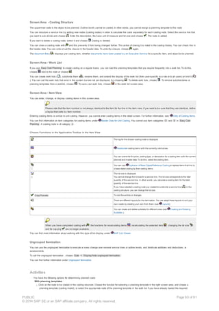 Screen Area - Costing Structure
The uppermost node is the object to be planned. Outline levels cannot be costed. In other words, you cannot assign a planning template to this node.
You can structure a service line by adding new nodes (costing nodes) in order to calculate the costs separately for each costing node. Select the service line that
you want to sub-divide and choose . Enter the description, the base unit of measure and lot size and choose . The node is added.
If you want to delete a costing node, select it and choose Costing is deleted.
You can close a costing node with and this prevents it from being changed further. This action of closing it is noted in the costing history. You can check this in
the header data. You can undo or set the closure in the header data. To undo the closure, choose again.
The document flow ( ) displays per costing item, whether documents have been posted by an Execution Service for a specific item, and object to be planned.
Screen Area - Work List
If you use Easy Cost Planning to create costing on a regular basis, you can load the planning templates that you require frequently into a work list. To do this,
choose next to the node or choose .
You can create work lists ( ), subdivide them ( ), rename them, and extend the display of the work list (from user-specific to a role or to all users) or limit it (
). You can call the work lists that exist in the system but are not yet displayed, by choosing . To delete work lists, choose . To remove subdirectories or
planning templates from a worklist, choose . To save your work lists, choose in the work list screen area.
Screen Area - Item View
You can enter, change, or display costing items in this screen area.
Please note that the item number is not always identical to the item for the line in the item view. If you want to be sure that they are identical, define
a layout that sorts by item number.
Entering costing items is similar to unit costing. However, you cannot enter costing items in the detail screen. For further information, see: Entry of Costing Items.
You can find information on item categories for costing items under Master Data for Unit Costing. You cannot use item categories O and S in Easy Cost
Planning . A costing node is of category J .
Chosen Functions in the Application Toolbar in the Item View
The log for the chosen costing node is displayed.
Recalculate costing items with the currently valid prices.
You can overwrite the price, costing type, or description for a costing item with the current
planned and master data. To do this, select the costing item.
You can use Explosion of Base Object/Reference Costing to replace items that link to
a base object costing by their costing items.
The lot size is displayed.
You cannot change the lot size for a service line. The lot size corresponds to the total
quantity of the service line, in other words, you calculate a costing item for the total
quantity of the service line.
If you have selected a costing node you created to subdivide a service line ( ) in the
costing structure, you can change the lot size.
Copy/Transfer To cost the entries or changes.
There are different layouts for the itemization. You can adapt these layouts to suit your
own needs by creating your own from them (see Layouts).
You can create and delete subtotals for different sizes (see Creating and Deleting
Subtotals ).
When you have completed costing with , the functions for recalculating items , recalculating the selected item , changing the lot size ,
and for copying are no longer available.
You can find more information about working with this type of list display under SAP List Viewer.
Ungrouped Itemization
You can use the ungrouped itemization to execute a mass change over several service lines or outline levels, and distribute additions and deductions, or
assessments.
To call the ungrouped itemization , choose Goto ® Display/hide ungrouped itemization.
You can find further information under Ungrouped Itemization.
Activities
· You have the following options for determining planned costs:
With planning templates
¡ Click on the node to be costed in the costing structure. Choose the function for selecting a planning template in the right screen area, and choose a
planning template (costing model), or select the appropriate node of the planning template in the work list if you have already loaded the required
PUBLIC
© 2014 SAP SE or an SAP affiliate company. All rights reserved.
Page 63 of 91
 