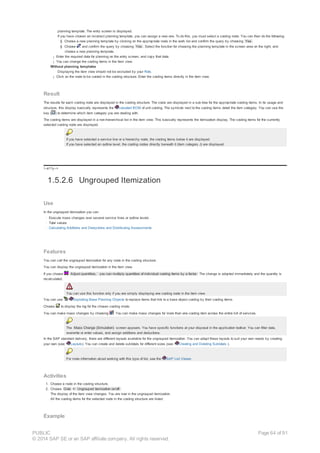 planning template. The entry screen is displayed.
If you have chosen an incorrect planning template, you can assign a new one. To do this, you must select a costing node. You can then do the following:
§ Choose a new planning template by clicking on the appropriate node in the work list and confirm the query by choosing Yes .
§ Choose and confirm the query by choosing Yes . Select the function for choosing the planning template in the screen area on the right, and
choose a new planning template.
¡ Enter the required data for planning on the entry screen, and copy that data.
¡ You can change the costing items in the item view.
Without planning templates
Displaying the item view should not be excluded by your Role.
¡ Click on the node to be costed in the costing structure. Enter the costing items directly in the item view.
Result
The results for each costing node are displayed in the costing structure. The costs are displayed in a sub-tree for the appropriate costing items. In its usage and
structure, this display basically represents the valuated BOM of unit costing. The symbols next to the costing items detail the item category. You can use the
key ( ) to determine which item category you are dealing with.
The costing items are displayed in a non-hierarchical list in the item view. This basically represents the itemization display. The costing items for the currently
selected costing node are displayed.
If you have selected a service line or a hierarchy node, the costing items below it are displayed.
If you have selected an outline level, the costing nodes directly beneath it (item category J) are displayed.
!--a11y-->
1.5.2.6 Ungrouped Itemization
Use
In the ungrouped itemization you can:
· Execute mass changes over several service lines or outline levels
· Total values
· Calculating Additions and Deductions and Distributing Assessments
Features
You can call the ungrouped itemization for any node in the costing structure.
You can display the ungrouped itemization in the item view.
If you choose Adjust quantities, you can multiply quantities of individual costing items by a factor. The change is adopted immediately and the quantity is
recalculated.
You can use this function only if you are simply displaying one costing node in the item view.
You can use Exploding Base Planning Objects to replace items that link to a base object costing by their costing items.
Choose to display the log for the chosen costing mode.
You can make mass changes by choosing . You can make mass changes for more than one costing item across the entire bill of services.
The Mass Change (Simulation) screen appears. You have specific functions at your disposal in the application toolbar. You can filter data,
overwrite or enter values, and assign additions and deductions.
In the SAP standard delivery, there are different layouts available for the ungrouped itemization. You can adapt these layouts to suit your own needs by creating
your own (see: Layouts). You can create and delete subtotals for different sizes (see: Creating and Deleting Subtotals ).
For more information about working with this type of list, see the SAP List Viewer.
Activities
1. Choose a node in the costing structure.
2. Choose Goto ® Ungrouped itemization on/off.
The display of the item view changes. You are now in the ungrouped itemization.
All the costing items for the selected node in the costing structure are listed.
Example
PUBLIC
© 2014 SAP SE or an SAP affiliate company. All rights reserved.
Page 64 of 91
 