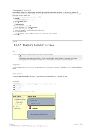 Changing the price for a material
Using the external view of a BOS, the same material requirements can be distributed among different service lines. You can filter for this material for the
procurement of material MAT1 and for the costing of budgeted costs. The transfer of the new price determined to the costing items affected takes place using the
mass change function for the base price.
1. You have called the ungrouped itemization for the entire BOS.
2. Choose .
The Mass Change/Simulation screen appears.
3. Select the Material column.
4. Choose .
A dialog box appears.
5. Filter for material MAT1 and choose .
Only the costing items for this material are displayed.
6. To select all the costing items, choose .
7. Enter the new base price in the uppermost line in the Price column.
8. Choose Overwrite column .
A new price is entered for all the costing items for material MAT01 and the total value is calculated.
9. Choose .
!--a11y-->
1.5.2.7 Triggering Execution Services
Use
You want to trigger subsequent, follow-on processes for costing items such as material or work.
You require steel girders for a construction project. If you want to calculate material costs for the creation of the quotation, you arrange for
purchasing to request the prices of the supplier. To do this, you create a purchase requisition for the appropriate costing items.
Integration
To execute the appropriate execution services, the appropriate application component is used, for example, Purchasing (MM-PUR) or Inventory Management
(MM-IM).
Prerequisites
You are using Easy Cost Planning for cost planning in the bill of services. Your role should allow you to display the item view.
Features
Execution Services allows you to trigger the following processes based directly on the costing results:
· Purchase Requisition
· Purchase Order
· Reservation
The graphic below shows how the screen is divided.
PUBLIC
© 2014 SAP SE or an SAP affiliate company. All rights reserved.
Page 65 of 91
 