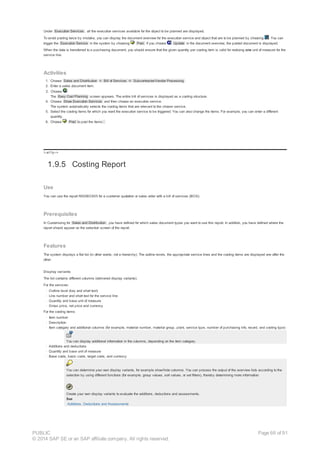 Under Execution Services , all the execution services available for the object to be planned are displayed.
To avoid posting twice by mistake, you can display the document overview for the execution service and object that are to be planned by choosing . You can
trigger the Execution Service in the system by choosing Post. If you choose Update in the document overview, the posted document is displayed.
When the data is transferred to a purchasing document, you should ensure that the given quantity per costing item is valid for realizing one unit of measure for the
service line.
Activities
1. Choose Sales and Distribution ® Bill of Services ® Subcontractor/Vendor Processing .
2. Enter a sales document item.
3. Choose .
The Easy Cost Planning screen appears. The entire bill of services is displayed as a costing structure.
4. Choose Show Execution Services and then choose an execution service.
The system automatically selects the costing items that are relevant to the chosen service.
5. Select the costing items for which you want the execution service to be triggered. You can also change the items. For example, you can enter a different
quantity.
6. Choose Post to post the items .
!--a11y-->
1.9.5 Costing Report
Use
You can use the report RADBOS05 for a customer quotation or sales order with a bill of services (BOS).
Prerequisites
In Customizing for Sales and Distribution , you have defined for which sales document types you want to use this report. In addition, you have defined where the
report should appear on the selection screen of the report.
Features
The system displays a flat list (in other words, not a hierarchy). The outline levels, the appropriate service lines and the costing items are displayed one after the
other.
Display variants
The list contains different columns (delivered display variants).
For the services:
· Outline level (key and short text)
· Line number and short text for the service line
· Quantity and base unit of measure
· Gross price, net price and currency
For the costing items:
· Item number
· Description
· Item category and additional columns (for example, material number, material group, plant, service type, number of purchasing info. record, and costing type)
You can display additional information in the columns, depending on the item category.
· Additions and deductions
· Quantity and base unit of measure
· Base costs, basic costs, target costs, and currency
You can determine your own display variants, for example show/hide columns. You can process the output of the overview lists according to the
selection by using different functions (for example, group values, sort values, or set filters), thereby determining more information.
Create your own display variants to evaluate the additions, deductions and assessments.
See
Additions, Deductions and Assessments
PUBLIC
© 2014 SAP SE or an SAP affiliate company. All rights reserved.
Page 66 of 91
 