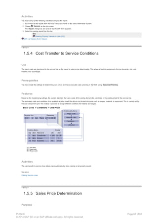 Activities
You must carry out the following activities to display the report:
1. You branch to the reports from the list of sales documents in the Sales Information System.
2. Choose Service on the list screen.
The Report dialog box and a list of reports with BOS appears.
3. Select the costing report from this list.
See
Choosing Display Variants in Lists (SD)
SAP List Viewer (ALV): Classic
!--a11y-->
1.5.4 Cost Transfer to Service Conditions
Use
The basic costs are transferred to the service line as the basis for sales price determination. This allows a flexible assignment of price discounts, risk, and
transfer price surcharges.
Prerequisites
You have made the settings for determining cost prices and have executed costs planning in the BOS using Easy Cost Planning .
Features
Based on the Customizing settings, the system transfers the basic costs of the costing items to the conditions in the costing sheet for the service line.
The estimated costs and conditions for a quotation or order should be able to be divided into parts such as wages, material, or equipment. This is carried out by
the cost component split. This makes it possible to assign different conditions for material and wages.
Activities
The cost transfer to service lines takes place automatically when costing is temporarily saved.
See also:
Costing Service Lines
!--a11y-->
1.5.5 Sales Price Determination
Purpose
PUBLIC
© 2014 SAP SE or an SAP affiliate company. All rights reserved.
Page 67 of 91
 