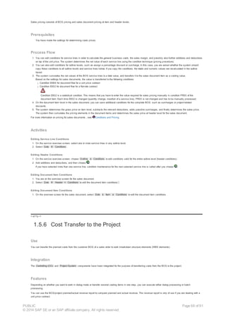 Sales pricing consists of BOS pricing and sales document pricing at item and header levels.
Prerequisites
You have made the settings for determining costs prices.
Process Flow
1. You can edit conditions for service lines in order to calculate the general business costs, the sales margin, and possibly also further additions and deductions
on top of the unit price. The system determines the net value of each service line using the condition technique (pricing procedure).
2. You can also edit conditions for outline levels, such as assign a percentage discount or surcharge. In this case, you are asked whether the system should
copy these conditions to all outline levels and service lines below. If you copy the conditions, the totals and numeric values are recalculated in the outline
layout.
3. The system cumulates the net values of the BOS service lines to a total value, and transfers it to the sales document item as a costing value.
Based on the settings for sales documents, the value is transferred to the following conditions:
¡ Condition EKBS for document flow for a unit price contract
¡ Condition EK02 for document flow for a flat-rate contract
Condition EK02 is a statistical condition. This means that you have to enter the value required for sales pricing manually in condition PR00 of the
document item. Each time EK02 is changed (quantity change, insertion of a service line), PR00 is not changed and has to be manually processed.
4. On the document item level in the sales document, you can save additional conditions for the complete BOS, such as surcharges or project-related
discounts.
5. The system determines the gross price on item level, subtracts the relevant deductions, adds possible surcharges, and finally determines the sales price.
The system then cumulates the pricing elements in the document items and determines the sales price at header level for the sales document.
For more information on pricing for sales documents , see Conditions and Pricing.
Activities
Editing Service Line Conditions
1. On the service overview screen, select one or more service lines in any outline level.
2. Select Goto ® Conditions .
Editing Header Conditions
1. On the service overview screen, choose Outline à Conditions to edit conditions valid for the entire outline level (header conditions).
2. Add additions and deductions, and then choose .
If you have selected more than one service line, condition maintenance for the next selected service line is called after you choose .
Editing Document Item Conditions
1. You are on the overview screen for the sales document.
2. Select Goto ® Header ® Conditions to edit the document item conditions .
Editing Document Item Conditions
1. On the overview screen for the sales document, select Goto à Item à Conditions to edit the document item conditions.
!--a11y-->
1.5.6 Cost Transfer to the Project
Use
You can transfer the planned costs from the customer BOS of a sales order to work breakdown structure elements (WBS elements).
Integration
The Controlling (CO) and Project System components have been integrated for the purpose of transferring costs from the BOS to the project.
Features
Depending on whether you want to work in dialog mode or transfer several costing items in one step, you can execute either dialog processing or batch
processing.
You can use the BOS/project planned/actual revenue report to compare planned and actual revenue. This revenue report is only of use if you are dealing with a
unit price contract.
PUBLIC
© 2014 SAP SE or an SAP affiliate company. All rights reserved.
Page 68 of 91
 