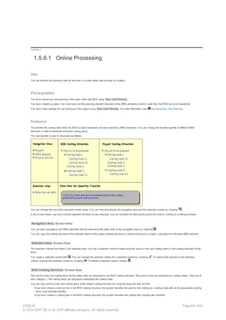 !--a11y-->
1.5.6.1 Online Processing
Use
You can transfer the planned costs for services in a sales order step-by-step to a project.
Prerequisites
You have carried out cost planning in the sales order with BOS using Easy Cost Planning .
You have created a project. You must have set the planning element indicator for the WBS elements to which costs from the BOS are to be transferred.
You have made settings for cost planning in the project using Easy Cost Planning . For more information, see Executing Easy Cost Planning.
Features
You transfer the costing items from the BOS to work breakdown structure elements (WBS elements). You can change the transfer quantity to different WBS
elements in order to distribute individual costing items.
The cost transfer screen is structured as follows:
You can change the size of the separate screen areas. You can hide and display the navigation area and the selection screen by choosing .
In the screen areas, you have several standard functions at your disposal, such as functions for defining the layout and search, printing or scrolling functions.
Navigation Area Screen Area
You can add subprojects and WBS elements that are relevant to the sales order to the navigation area by choosing .
You can copy the costing structure of the selected object to the project costing structure by double-clicking on a project, subproject or individual WBS element.
Selection Area Screen Area
The selection variants are listed in the selection area. You use a selection variant to select specific service lines and costing items in the costing structure for the
BOS.
You create a selection variant with . You can change the selection criteria for a selection variant by choosing . To select lines basned on the selection
criteria, execute the selection variant by choosing . To delete a selection variant, choose .
BOS Costing Structure Screen Area
The service lines and costing items for the sales order are displayed in the BOS costing structure. The service lines are displayed as costing nodes. They are of
item category J. The costing items are displayed underneath the costing node.
You can copy service lines and costing items to the project costing structure by using the drag and drop function.
· If you have chosen a service line in the BOS costing structure, the system transfers the service line costing as a costing node with all the appropriate costing
items (cost estimate transfer).
· If you have chosen a costing item in the BOS costing structure, the system transfers the costing item (costing item transfer).
PUBLIC
© 2014 SAP SE or an SAP affiliate company. All rights reserved.
Page 69 of 91
 