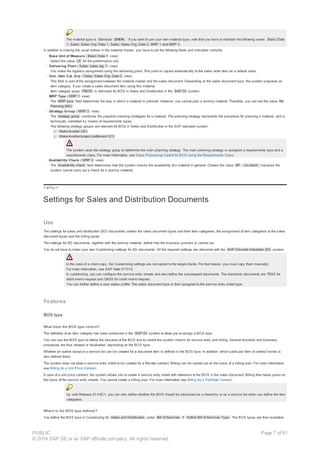The material type is Services (DIEN). If you want to use your own material type, note that you have to maintain the following views: Basic Data
1, Sales: Sales Org. Data 1, Sales: Sales Org. Data 2, MRP 1 and MRP 3 .
In addition to making the usual entries in the material master, you have to set the following fields and indicators correctly:
· Base Unit of Measure ( Basic Data 1 view)
Select the value LE for the performance unit.
· Delivering Plant ( Sales: sales org. 1 view)
You make the logistics assignment using the delivering plant. This plant is copied automatically to the sales order item as a default value.
· Gen. Item Cat. Grp ( Sales: Sales Org. Data 2 view)
This field is part of the assignment between the material master and the sales document. Depending on the sales document type, the system proposes an
item category, if you create a sales document item using this material.
Item category group PBOS is delivered for BOS in Sales and Distribution in the SAP DI system.
· MRP Type ( MRP 1 view)
The MRP type field determines the way in which a material is planned. However, you cannot plan a dummy material. Therefore, you can set the value No
Planning (ND) .
· Strategy Group ( MRP 3 view)
The strategy group combines the possible planning strategies for a material. The planning strategy represents the procedure for planning a material, and is
technically controlled by means of requirements types.
The following strategy groups are relevant for BOS in Sales and Distribution in the SAP standard system:
¡ Make-to-order (20)
¡ Make-to-order/project settlement (21)
The system uses the strategy group to determine the main planning strategy. The main planning strategy is assigned a requirements type and a
requirements class. For more information, see Sales Processing Control for BOS using the Requirements Class.
· Availability Check ( MRP 3 view)
The Availability check field determines how the system checks the availability of a material in general. Choose the value KP ( no check ) because the
system cannot carry out a check for a dummy material.
!--a11y-->
Settings for Sales and Distribution Documents
Use
The settings for sales and distribution (SD) documents contain the sales document types and their item categories, the assignment of item categories to the sales
document types and the billing types.
The settings for SD documents, together with the dummy material, define how the business process is carried out.
You do not have to make your own Customizing settings for SD documents. All the required settings are delivered with the SAP Discrete Industries (DI) system.
In the case of a client copy, the Customizing settings are not copied to the target clients. For that reason, you must copy them manually.
For more information, see SAP Note 217012.
In customizing, you can configure the service entry sheets and also define the subsequent documents. The standards documents are TBSS for
debit memo request and CBSS for credit memo request.
You can further define a user status profile. The sales document type is then assigned to the service entry sheet type.
Features
BOS type
What does the BOS type control?
The definition of an item category has been enhanced in the SAP DI system to allow you to assign a BOS type.
You can use the BOS type to define the structure of the BOS and to control the system checks for service entry and billing. Several functions and business
processes are thus allowed or disallowed, depending on the BOS type.
Whether an outline layout or a service list can be created for a document item is defined in the BOS type. In addition, which particular form of contract exists is
also defined there.
The system does not allow a service entry sheet to be created for a flat-rate contract. Billing can be carried out on the basis of a billing plan. For more information,
see Billing for a Unit Price Contract.
If case of a unit price contract, the system allows you to create a service entry sheet with reference to the BOS in the sales document. Billing then takes place on
the basis of the service entry sheets. You cannot create a billing plan. For more information see Billing for a Flat-Rate Contract.
Up until Release DI 4.6C1, you can only define whether the BOS should be structured as a hierarchy or as a service list when you define the item
categories.
Where is the BOS type defined?
You define the BOS type in Customizing for Sales and Distribution under Bill of Services ® Define Bill of Services Type. The BOS types are then available
PUBLIC
© 2014 SAP SE or an SAP affiliate company. All rights reserved.
Page 7 of 91
 