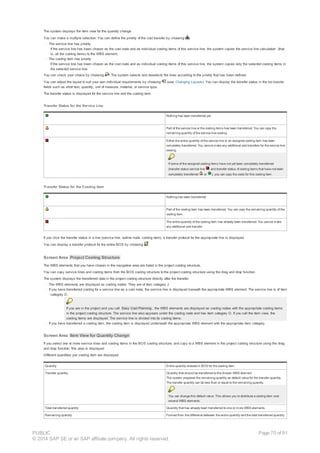 The system displays the item view for the quantity change.
You can make a multiple selection. You can define the priority of the cost transfer by choosing .
· The service line has priority
If the service line has been chosen as the cost node and as individual costing items of this service line, the system copies the service line calculation (that
is, all the costing items) to the WBS element.
· The costing item has priority
If the service line has been chosen as the cost node and as individual costing items of this service line, the system copies only the selected costing items in
the selected service line.
You can check your choice by choosing . The system selects and deselects the lines according to the priority that has been defined.
You can adjust the layout to suit your own individual requirements by choosing (see: Changing Layouts). You can display the transfer status in the list beside
fields such as short text, quantity, unit of measure, material, or service type.
The transfer status is displayed for the service line and the costing item.
Transfer Status for the Service Line
Nothing has been transferred yet.
Part of the service line or the costing items has been transferred. You can copy the
remaining quantity of the service line costing.
Either the entire quantity of the service line or an assigned costing item has been
completely transferred. You cannot make any additional cost transfers for the service line
costing.
If some of the assigned costing items have not yet been completely transferred
(transfer status service line and transfer status of costing items that have not been
completely transferred or ), you can copy the costs for this costing item.
Transfer Status for the Costing Item
Nothing has been transferred.
Part of the costing item has been transferred. You can copy the remaining quantity of the
costing item.
The entire quantity of the costing item has already been transferred. You cannot make
any additional cost transfer.
If you click the transfer status in a line (service line, outline node, costing item), a transfer protocol for the appropriate line is displayed.
You can display a transfer protocol for the entire BOS by choosing .
Screen Area Project Costing Structure
The WBS elements that you have chosen in the navigation area are listed in the project costing structure,
You can copy service lines and costing items from the BOS costing structure to the project costing structure using the drag and drop function.
The system displays the transferred data in the project costing structure directly after the transfer.
· The WBS elements are displayed as costing nodes. They are of item category J.
· If you have transferred costing for a service line as a cost node, the service line is displayed beneath the appropriate WBS element. The service line is of item
category O.
If you are in the project and you call Easy Cost Planning , the WBS elements are displayed as costing nodes with the appropriate costing items
in the project costing structure. The service line also appears under the costing node and has item category O. If you call the item view, the
costing items are displayed. The service line is divided into its costing items.
· If you have transferred a costing item, the costing item is displayed underneath the appropriate WBS element with the appropriate item category.
Screen Area Item View for Quantity Change
If you select one or more service lines and costing items in the BOS costing structure, and copy to a WBS element in the project costing structure using the drag
and drop function, this area is displayed.
Different quantities per costing item are displayed:
Quantity Entire quantity entered in BOS for the costing item
Transfer quantity Quantity that should be transferred to the chosen WBS element
The system proposes the remaining quantity as default value for the transfer quantity
The transfer quantity can be less than or equal to the remaining quantity.
You can change this default value. This allows you to distribute a costing item over
several WBS elements.
Total transferred quantity Quantity that has already been transferred to one or more WBS elements.
Remaining quantity Formed from the difference between the entire quantity and the total transferred quantity.
PUBLIC
© 2014 SAP SE or an SAP affiliate company. All rights reserved.
Page 70 of 91
 