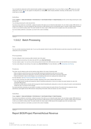 You can transfer the costing items with the desired transfer quantities using the appropriate function. You can set a filter by choosing to display only certain
costing items in the list. You can call a graphic for costing items by choosing in order to display transferred, remaining, and total quantity. You can exit the
screen area by choosing .
Activities
Choose Logistics ® Sales and Distribution ® Bill of Services ® Cost Transfer to Project ® Dialog Processing and then call the dialog processing for a sales
document item.
You call dialog processing for a sales document item.
If you have not yet carried out a cost transfer, a dialog box appears, from which you can choose the project objects. You can choose a project, WBS element, or a
version for this dialog box. If you have assigned the sales document to a WBS element account, the appropriate project is proposed. Another dialog box appears,
in which you can enter the costing variant. The system transfers the chosen project or WBS element to the navigation area on the cost transfer screen.
If you have already performed a cost transfer, you branch to this screen immediately.
!--a11y-->
1.5.6.2 Batch Processing
Use
You can use batch processing to transfer costs. You can use the automatic transfer of costs to the WBS elements to avoid extra manual time and effort if several
costing items are to be transferred.
Prerequisites
You have configured a batch processing profile to transfer costs to the project.
You have executed cost planning in the sales order with BOS using Easy Cost Planning .
You have created a project. You must have set the planning element indicator for the WBS elements to which costs from the BOS are to be transferred.
You have made settings for cost planning in the project using Easy Cost Planning . For more information, see: Executing Easy Cost Planning.
Features
The system uses the reference points and the selection priority defined in the chosen Customizing profile.
· Fields as reference points for the service lines and the WBS elements for transferring the entire service line costing
· Fields as reference points for the costing items in the BOS and the WBS elements for the transfer of individual costing items
· Priority for the transfer in order to avoid ambiguity if you are transferring both service line costing and the costing item data
For more information, see Batch Processing Profile for Cost Transfer to Project.
If you use batch processing, the system behaves as follows, depending on the number of affected WBS elements:
· If only one WBS element coincides with assignment criteria for transferring costing items or service line costing, the system transfers the costs to the
appropriate WBS element.
· If more than one WBS element coincides with the assignment criteria for transferring the costing items or service line costing, the system cannot automatically
transfer the costs. You receive an error message.
If you want to test batch processing, you can perform a simulation run and then display the results of the test. The system lists the costing items that are
automatically copied together with the WBS elements corresponding to the transfer criteria and displays any errors or warnings.
Activities
Choose Logistics ® Sales and Distribution ® Bill of Services ® Cost Transfer to Project ® Batch Processing.
If you have not yet performed a cost transfer, a dialog box appears, from which you can choose the project objects. You can choose a project, WBS element or a
version for this dialog box. If you have assigned the sales document to a WBS element account, the appropriate project is proposed. Another dialog box appears,
in which you can enter the costing variant. The system transfers the chosen project or WBS element to the navigation area on the cost transfer screen.
If you have already carried out a cost transfer, you branch to this screen immediately.
!--a11y-->
Report BOS/Project Planned/Actual Revenue
PUBLIC
© 2014 SAP SE or an SAP affiliate company. All rights reserved.
Page 71 of 91
 