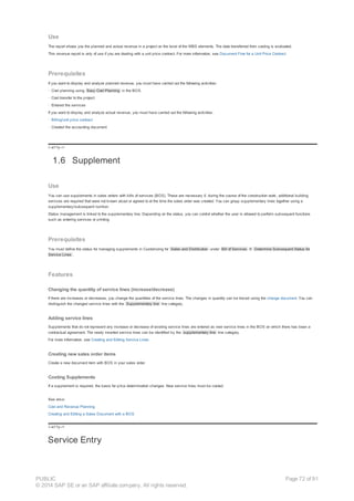 Use
The report shows you the planned and actual revenue in a project on the level of the WBS elements. The data transferred from costing is evaluated.
This revenue report is only of use if you are dealing with a unit price contract. For more information, see Document Flow for a Unit Price Contract.
Prerequisites
If you want to display and analyze planned revenue, you must have carried out the following activities:
· Cost planning using Easy Cost Planning in the BOS.
· Cost transfer to the project
· Entered the services
If you want to display and analyze actual revenue, you must have carried out the following activities:
· Billing/unit price contract
· Created the accounting document
!--a11y-->
1.6 Supplement
Use
You can use supplements in sales orders with bills of services (BOS). These are necessary if, during the course of the construction work, additional building
services are required that were not known about or agreed to at the time the sales order was created. You can group supplementary lines together using a
supplementary/subsequent number.
Status management is linked to the supplementary line. Depending on the status, you can control whether the user is allowed to perform subsequent functions
such as entering services or printing.
Prerequisites
You must define the status for managing supplements in Customizing for Sales and Distribution under Bill of Services ® Determine Subsequent Status for
Service Lines .
Features
Changing the quantity of service lines (increase/decrease)
If there are increases or decreases, you change the quantities of the service lines. The changes in quantity can be traced using the change document. You can
distinguish the changed service lines with the Supplementary line line category.
Adding service lines
Supplements that do not represent any increase or decrease of existing service lines are entered as new service lines in the BOS on which there has been a
contractual agreement. The newly inserted service lines can be identified by the supplementary line line category.
For more information, see Creating and Editing Service Lines
Creating new sales order items
Create a new document item with BOS in your sales order.
Costing Supplements
If a supplement is required, the basis for price determination changes. New service lines must be costed.
See also:
Cost and Revenue Planning
Creating and Editing a Sales Document with a BOS
!--a11y-->
Service Entry
PUBLIC
© 2014 SAP SE or an SAP affiliate company. All rights reserved.
Page 72 of 91
 