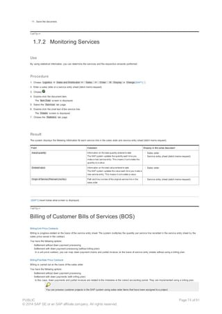 11. Save the document.
!--a11y-->
1.7.2 Monitoring Services
Use
By using statistical information, you can determine the services and the respective amounts performed.
Procedure
1. Choose Logistics ® Sales and Distribution ® Sales ® Order ® Display or Change [SAP1] .
2. Enter a sales order or a service entry sheet (debit memo request).
3. Choose .
4. Double-click the document item.
The Item Data screen is displayed.
5. Select the Services tab page.
6. Double-click the short text of the service line.
The Details screen is displayed.
7. Choose the Statistics tab page.
Result
The system displays the following information for each service line in the sales order and service entry sheet (debit memo request).
Field Comment Display in the sales document
Actual quantity Information on the total quantity entered to date
The SAP system updates the quantity each time you
make a new service entry. This means it cumulates the
quantity to a value.
· Sales order
· Service entry sheet (debit memo request)
Entered value Information on the total value entered to date
The SAP system updates the value each time you make a
new service entry. This means it cumulates a value.
· Sales order
Origin of Service (Planned Line No.) Path and line number of the original service line in the
sales order
· Service entry sheet (debit memo request)
[SAP1] Insert below what screen is displayed.
!--a11y-->
Billing of Customer Bills of Services (BOS)
Billing/Unit Price Contracts
Billing is progress-related on the basis of the service entry sheet. The system multiplies the quantity per service line recorded in the service entry sheet by the
sales price saved in the contract.
You have the following options:
· Settlement without down payment processing
· Settlement with down payment processing (without billing plan)
In a unit price contract, you can map down payment chains and partial invoices on the basis of service entry sheets without using a billing plan.
Billing/Flat-Rate Price Contracts
Billing is carried out on the basis of the sales order.
You have the following options:
· Settlement without down payment processing
· Settlement with down payments (with billing plan)
In this case, down payments and partial invoices are related to the milestone or the correct accounting period. They are implemented using a billing plan.
You can process customer projects in the SAP system using sales order items that have been assigned to a project.
PUBLIC
© 2014 SAP SE or an SAP affiliate company. All rights reserved.
Page 74 of 91
 