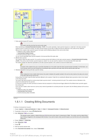 1. Down payment request (DP request)
The system uses the price from the service entry sheet.
When transferring to Accounts Receivable Accounting ( FI-AR ), the system generates a down payment request as a noted item in the down payment
request account in Financial Accounting. The down payment request account does not affect the financial statements or the profit and loss statement.
After you have created a down payment request, the system sets the following statuses for the service entry sheet:
¡ Reference status Partially referenced
¡ Invoicing status Partially invoiced
¡ Overall processing status In process
You can view the generated down payment requests in the document flow of the sales order.
2. Effected down payment
The customer makes the down payment. You post the incoming payment with reference to the down payment request in Accounts Receivable Accounting
( FI-AR ). This activity marks the down payment request as cleared. You can also view this clearance in the document flow of the sales order.
The system changes the noted items generated by the down payment requests in the customer account into cleared items.
At present, if the customer only pays a part of the requested sum, the system clears the down payment request completely. For that reason, you
must manually enter the account assignment of subsequent down payments to the sales order and the relevant sales order item.
3. Milestone billing/final invoicing with down payment clearing
When creating the invoice creation (debit memo), the system multiplies the quantity recorded in the service entry sheet by the sales price saved
in the sales order for each service line.
During billing, the system clears the down payments effected by the customer. It does this by recording the affected down payments as items to be cleared
in the billing document.
The system does not calculate the invoiced amount (down payment amount = remaining amount to be paid). The customer receives information on the
amount to be deducted from the payment.
In Financial Accounting, the down payments for clearance that are assigned to a billing document trigger settlement of the effected down payments against
the existing claim.
Once you have created a debit memo for a service entry sheet and generated an accounting document, the system sets the following statuses for the service
entry sheet:
¡ Reference status Fully referenced
¡ Invoicing status Fully invoiced
¡ Overall processing status Completed
!--a11y-->
1.8.1.1 Creating Billing Documents
Creating a downpayment request:
1. Choose Logistics ® Sales and Distribution ® Sales ® Order ® Subsequent Functions ® Billing Document.
2. To generate a billing due list, choose Billing Due List .
3. Enter Billing type FAZS as the default.
The standard system contains a default billing type L2 for the service entry sheet in Customizing for Sales . The system uses this default billing
type if billing is triggered by the subsequent order functions. If you want to create a down payment request, you must first set up the corresponding
billing type.
a. Choose Settings ® Default data .
b. Enter Billing type FAZS.
c. Choose .
4. Enter the required selection data.
5. In the Documents to be selected area, choose Order-related .
PUBLIC
© 2014 SAP SE or an SAP affiliate company. All rights reserved.
Page 76 of 91
 