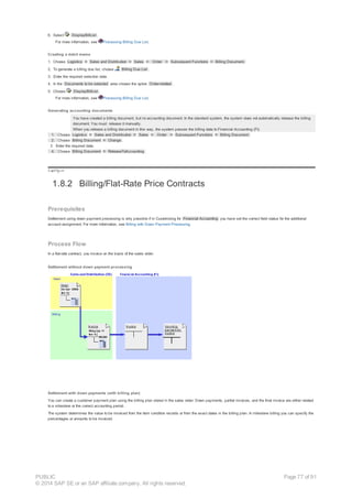 6. Select DisplayBillList .
For more information, see Processing Billing Due List.
Creating a debit memo
1. Choose Logistics ® Sales and Distribution ® Sales ® Order ® Subsequent Functions ® Billing Document.
2. To generate a billing due list, choose Billing Due List .
3. Enter the required selection data.
4. In the Documents to be selected area choose the option Order-related .
5. Choose DisplayBillList .
For more information, see Processing Billing Due List.
Generating accounting documents
You have created a billing document, but no accounting document. In the standard system, the system does not automatically release the billing
document. You must release it manually.
When you release a billing document in this way, the system passes the billing data to Financial Accounting (FI).
1. Choose Logistics ® Sales and Distribution ® Sales ® Order ® Subsequent Functions ® Billing Document.
2. Choose Billing Document ® Change .
3. Enter the required data.
4. Choose Billing Document ® ReleaseToAccounting .
!--a11y-->
1.8.2 Billing/Flat-Rate Price Contracts
Prerequisites
Settlement using down payment processing is only possible if in Customizing for Financial Accounting you have set the correct field status for the additional
account assignment. For more information, see Billing with Down Payment Processing.
Process Flow
In a flat-rate contract, you invoice on the basis of the sales order.
Settlement without down payment processing
Settlement with down payments (with billing plan)
You can create a customer payment plan using the billing plan stored in the sales order. Down payments, partial invoices, and the final invoice are either related
to a milestone or the correct accounting period.
The system determines the value to be invoiced from the item condition records or from the exact dates in the billing plan. In milestone billing you can specify the
percentages or amounts to be invoiced.
PUBLIC
© 2014 SAP SE or an SAP affiliate company. All rights reserved.
Page 77 of 91
 
