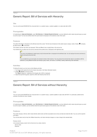 !--a11y-->
Generic Report: Bill of Services with Hierarchy
Use
You can use the report RADBOS02 for a document item in a customer inquiry, customer quotation, or a sales order with a BOS.
Prerequisites
In Customizing for Sales and Distribution under Bill of Services ® Maintain Reports for Services , you have defined for which sales document types you want
to use this report. You have also defined where the report should be displayed on the selection screen of the report.
Features
The outline of the BOS is displayed on the left-hand side of the screen. The first level of hierarchy for the outline layout is always visible. Choose ( ) to display
the other levels or ( ) to hide them.
The subitems and the main items are displayed. There are different icons to signify these in the service list.
If you double-click an outline level, the service overview for the outline level is displayed on the right-hand side.
If you have not maintained an outline layout, only the document item is displayed on the left-hand side. You can display the service overview by
double-clicking the document item.
You can determine your own layouts, for example to show or hide columns. You can process the overview lists output in accordance with the
selection by using different functions (for example, group values, sort values, or set filters), thereby determining more information.
Activities
To display the report, you must carry out the following activities:
1. You branch to the reports from the list of sales documents in the Sales Information System.
2. Choose Service on the list screen.
The Report dialog box containing a list of reports with a BOS is displayed.
3. Select the report for the generic report for a BOS with hierarchy from this list.
!--a11y-->
Generic Report: Bill of Services without Hierarchy
Use
You can use the report RADBOS03 for a document item in a customer inquiry, customer quotation or sales order with BOS. It is particularly suitable for the
purposes of printing and mass changes.
Prerequisites
In Customizing for Sales and Distribution under Bill of Services ® Maintain Reports for Services , you have defined for which sales document types you want
to use this report. In addition, you have defined where the report should appear on the selection screen of the report.
Features
The system displays a flat list, which means that the outline levels and their associated service lines are listed one below the other. You can use this report for
print output.
You can also select service lines from different hierarchies, and make individual changes or a mass change to the selected fields.
Display variant
In the standard display variant, the list of services has various columns:
· Service index
· Short text
PUBLIC
© 2014 SAP SE or an SAP affiliate company. All rights reserved.
Page 79 of 91
 