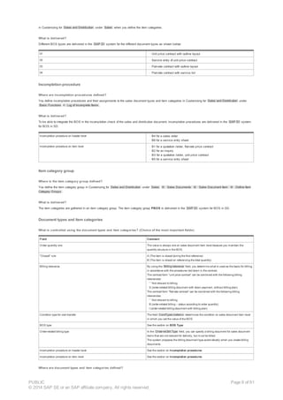 in Customizing for Sales and Distribution under Sales when you define the item categories.
What is delivered?
Different BOS types are delivered in the SAP DI system for the different document types as shown below:
01 · Unit price contract with outline layout
02 · Service entry of unit price contract
03 · Flat-rate contract with outline layout
04 · Flat-rate contract with service list
Incompletion procedure
Where are incompletion procedures defined?
You define incompletion procedures and their assignments to the sales document types and item categories in Customizing for Sales and Distribution under
Basic Functions ® Log of Incomplete Items .
What is delivered?
To be able to integrate the BOS in the incompletion check of the sales and distribution document, incompletion procedures are delivered in the SAP DI system
for BOS in SD.
Incompletion procedure on header level · B4 for a sales order
· B6 for a service entry sheet
Incompletion procedure on item level · B1 for a quotation /order, flat-rate price contract
· B2 for an inquiry
· B3 for a quotation /order, unit price contract
· B5 for a service entry sheet
Item category group
Where is the item category group defined?
You define the item category group in Customizing for Sales and Distribution under Sales ® Sales Documents ® Sales Document Item ® Define Item
Category Groups .
What is delivered?
The item categories are gathered in an item category group. The item category group PBOS is delivered in the SAP DI system for BOS in SD.
Document types and item categories
What is controlled using the document types and item categories? (Choice of the most important fields)
Field Comment
Order quantity one The value is always one on sales document item level because you maintain the
quantity structure in the BOS.
"Closed" rule A (The item is closed during the first reference)
B (The item is closed on referencing the total quantity)
Billing relevance By using the Billing relevance field, you determine what is used as the basis for billing,
in accordance with the procedures laid down in the contract.
The contract form “unit price contract” can be combined with the following billing
relevancies:
· ' ' Not relevant to billing
· S (order-related billing document with down payment, without billing plan)
The contract form “flat-rate contract” can be combined with the following billing
relevancies:
· ' ' Not relevant to billing
· B (order-related billing – status according to order quantity)
· I (order-related billing document with billing plan)
Condition type for cost transfer The field CondTypeLineItems determines the condition on sales document item level
in which you set the value of the BOS.
BOS type See the section on BOS Type
Order-related billing type In the Order-rel.Bill.Type field, you can specify a billing document for sales document
items that are not relevant for delivery, but must be billed.
The system proposes the billing document type automatically when you create billing
documents.
Incompletion procedure on header level See the section on Incompletion procedures
Incompletion procedure on item level See the section on Incompletion procedures
Where are document types and item categories defined?
PUBLIC
© 2014 SAP SE or an SAP affiliate company. All rights reserved.
Page 8 of 91
 