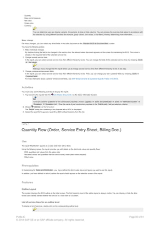 · Quantity
· Base unit of measure
· Net value
· Gross price
· Currency
You can determine your own display variants, for example, to show or hide columns. You can process the overview lists output in accordance with
the selection by using different functions (for example, group values, sort values, or set filters), thereby determining more information.
Mass change
For mass changes, you can select any of the fields in the sales document on the Maintain BOS for Document Item screen.
You have the following options:
1. Make individual changes
By double-clicking the field to be changed in the service line, the relevant sales document appears on the screen for maintaining the BOS. The cursor is
already in the required field of the selected service line.
2. Change several service lines
In the report, you can select several service lines from different hierarchy levels. You can change the fields for the selected service lines by choosing Go to
® Set values .
Making a mass change from the report allows you to change several service lines from different hierarchy levels in one step.
3. Change customer-enhancement fields
In the report, you can select several service lines from different hierarchy levels. Then, you can change your own customer fields by choosing GoTo ®
Customer fields .
For more information about customer enhancement fields, see SAP Enhancements for Customer-Specific Fields in the BOS.
Activities
You must carry out the following activities to display the report:
1. You branch to the reports from the List of Sales Documents via the Sales Information System.
To list all customer quotations for one construction proprietor, choose Logistics ® Sales and Distribution ® Sales ® Information System ®
Quotations ® Quotations List . Enter the name of your construction proprietor in the Sold-to party field as selection criterion.
2. Choose Service on the list screen.
The Report dialog box containing a list of reports with a BOS is displayed.
3. Select the report for the generic report for a BOS without hierarchy from this list.
!--a11y-->
Quantity Flow (Order, Service Entry Sheet, Billing Doc.)
Use
The report RADBOS01 applies to a sales order item with a BOS.
Using the following values, the report provides you with details on the debit-side value and quantity flows:
· BOS quantities and values from the sales order
· Recorded values and quantities from the service entry sheet (debit memo request)
· Billed value
Prerequisites
In Customizing for Sales and Distribution , you have defined for which sales document types you want to use this report.
In addition, you have defined in which position the report should appear on the selection screen of the report.
Features
Outline Layout
The system displays the BOS outline on the initial screen. The first hierarchy level of the outline layout is always visible. You can display or hide the other
levels.Icons identify denote whether the service is a main item or a subitem.
List of service lines for an outline level
To display a list of services, double-click on the corresponding outline level.
PUBLIC
© 2014 SAP SE or an SAP affiliate company. All rights reserved.
Page 80 of 91
 