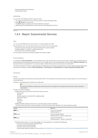 · Quantity billed with base unit of measure
· Value billed with currency
Activities
You must carry out the following activities to display the report:
1. You branch to the reports from the list of sales documents in the Sales Information System.
2. Choose Service on the list screen.
The Report dialog box containing a list of reports with BOS is displayed.
3. Select the report for quantity flow (order, service entry sheet, billing documents) from this list.
!--a11y-->
1.9.4 Report: Subcontractor Services
Use
You can use report RADBOS04 for a document item in a customer quotation with a BOS.
Using the following values, the report displays details on the credit-side value and quantity flows:
· Quantities and values of the services assigned externally from the customer quotation
· Accepted quantities in a SC BOS in a purchasing document
· BOS values from the subcontractor quotation
You can transfer prices from the subcontractor quotation to the customer quotation.
Prerequisites
In Customizing for Sales and Distribution , you have defined for which sales document types you want to use this report. In addition, you have defined where the
report should appear on the selection screen of the report. You have created services in the subcontractor BOS using the function for Service Selection with
the option from SD to subcontractor BOS. The system administers a reference for each service line copied from the customer BOS.
The system controls the price transfer using the assignment of condition types for purchasing and sales documents. You have made Customizing settings for the
copying rules for conditions by choosing Sales and Distribution ® Bill of Services ® Subcontractor BOS ® Define Copying Rule for Condition Types.
Features
Display
The first screen displays the outline of the sales document with a BOS. The first hierarchy level of the outline layout is always displayed. You can also display or
hide the other levels.
To display a list of external services, double-click an outline level.
If you have not maintained an outline layout, only the document item is displayed. You can display a list of services by double clicking the
document item.
The output list contains the following:
· Detailed data on the sales document on the first line of each service line:
· Service index
· Short text
· Quantity (quantity in the customer BOS, quotation quantity)
· Base unit of measure
· Net value
· Gross price
· Currency
· Additional information below each service line. You can either display or hide this information.
If the order process began with a purchase requisition, the second line displays status information on the copied (referenced) quantity:
Symbol Meaning
(red) Service line not referenced
Referenced quantity = 0
(yellow) Service line partially referenced
Referenced quantity < quantity in customer BOS
(green) Service line fully referenced
Referenced quantity >= quantity in customer BOS
· Information below the status line. For each MM quotation, the system generates a line containing the following data:
¡ Document number of the purchase requisition (PReq)
¡ Document number of the RFQ/quotation
¡ Document number of the purchase order
¡ Copied quantity (referenced quantity on the basis of the Service Selection from the Customer Bill of Services (BOS) to the Subcontractor BOS (SC BOS))
PUBLIC
© 2014 SAP SE or an SAP affiliate company. All rights reserved.
Page 82 of 91
 