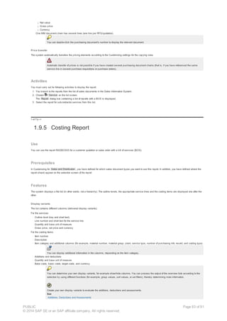 ¡ Net value
¡ Gross price
¡ Currency
One MM document chain has several lines (one line per RFQ/quotation).
You can double-click the purchasing document's number to display the relevant document.
Price transfer
The system automatically transfers the pricing elements according to the Customizing settings for the copying rules.
Automatic transfer of prices is not possible if you have created several purchasing document chains (that is, if you have referenced the same
service line in several purchase requisitions or purchase orders).
Activities
You must carry out he following activities to display the report:
1. You branch to the reports from the list of sales documents in the Sales Information System.
2. Choose Service on the list screen.
The Report dialog box containing a list of reports with a BOS is displayed.
3. Select the report for subcontractor services from this list.
!--a11y-->
1.9.5 Costing Report
Use
You can use the report RADBOS05 for a customer quotation or sales order with a bill of services (BOS).
Prerequisites
In Customizing for Sales and Distribution , you have defined for which sales document types you want to use this report. In addition, you have defined where the
report should appear on the selection screen of the report.
Features
The system displays a flat list (in other words, not a hierarchy). The outline levels, the appropriate service lines and the costing items are displayed one after the
other.
Display variants
The list contains different columns (delivered display variants).
For the services:
· Outline level (key and short text)
· Line number and short text for the service line
· Quantity and base unit of measure
· Gross price, net price and currency
For the costing items:
· Item number
· Description
· Item category and additional columns (for example, material number, material group, plant, service type, number of purchasing info. record, and costing type)
You can display additional information in the columns, depending on the item category.
· Additions and deductions
· Quantity and base unit of measure
· Base costs, basic costs, target costs, and currency
You can determine your own display variants, for example show/hide columns. You can process the output of the overview lists according to the
selection by using different functions (for example, group values, sort values, or set filters), thereby determining more information.
Create your own display variants to evaluate the additions, deductions and assessments.
See
Additions, Deductions and Assessments
PUBLIC
© 2014 SAP SE or an SAP affiliate company. All rights reserved.
Page 83 of 91
 
