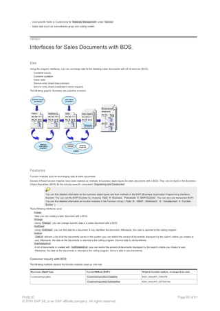 - User-specific fields in Customizing for Materials Management under Service
- Sales data (such as subcontractor group and costing model)
!--a11y-->
Interfaces for Sales Documents with BOS
Use
Using the program interfaces, you can exchange data for the following sales documents with bill of services (BOS):
· Customer inquiry
· Customer quotation
· Sales order
· Service entry sheet (new process)
· Service entry sheet (credit/debit memo request)
The following graphic illustrates one possible scenario.
Features
Function modules exist for exchanging data of sales documents.
Several of these function modules have been realized as methods of business object types for sales documents with a BOS. They can be found in the Business
Object Repository (BOR) for the industry-specific component Engineering and Construction .
You can find detailed information on the business object types and their methods in the BAPI (Business Application Programming Interface)
Explorer. You can call the BAPI Explorer by choosing Tools ® Business Framework ® BAPI Explorer . You can also use transaction BAPI.
You can find detailed information on function modules in the Function Library ( Tools ® ABAP - Workbench ® Development ® Function
Builder ).
There following interfaces exist:
· Create
Here you can create a sales document with a BOS.
· Change
Using Change, you can change specific data in a sales document with a BOS.
· GetDetail
Using GetDetail, you can find data for a document. A key identifies the document. Afterwards, this data is returned to the calling program.
· GetList
GetList delivers a list of all the documents saved in the system (you can restrict the amount of documents displayed by the search criteria you choose to
use) Afterwards, the data on the documents is returned to the calling program. Service data is not transferred.
· GetDetailedList
A list of documents is created with GetDetailedList (you can restrict the amount of documents displayed by the search criteria you choose to use)
Afterwards, the data on the documents is returned to the calling program. Service data is also transferred.
Customer inquiry with BOS
The following methods replace the function modules used up until now:
Business Object Type Current Method (BAPI) Original function module, nolonger tobe used
CustomerInquiryBos CustomerInquiryBos.CreateBos BS01_INQUIRY_CREATE
CustomerInquiryBos.GetDetailBos BS01_INQUIRY_GETDETAIL
PUBLIC
© 2014 SAP SE or an SAP affiliate company. All rights reserved.
Page 85 of 91
 