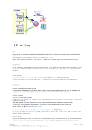 !--a11y-->
1.11 Archiving
Use
By archiving data, you remove from the database volumes of data that are no longer required in the system, but still need to be kept for subsequent analysis
purposes.
Archiving data also improves the performance of the system and increases storage space. e
However, retaining data may be necessary for a variety of reasons. It guarantees technical know-how, stores proof in case of warranty or product liability.
Integration
The SAP Data Archiving concept is based on the Archive Development Kit (ADK). The ADK provides the technical basis for the archiving transaction. If archive
management is called from the application component, the pre-defined, application-specific settings (such as archiving objects and programs) are activated
automatically.
Prerequisites
You control the types of documents that are archived in Customizing for Sales and Distribution under Data Transfer and Archiving .
To archive composite of service master records, set the indicator in a composite of service master records for deletion in transaction /SAPBOQ/AC0X.
Features
Archiving Composite of service master records
You can archive the composite of service master records. However, to archive a service master record for which a composite exists, you have to archive the
composite of service master records first. By archiving it, the system deletes the relationships between the main items and subitems.
Archiving procedure
The archiving procedure has two main steps:
· Create archive files: The system writes the data to be archived sequentially to a newly created file. These archive files can be passed to an archive system,
for example, via ArchiveLink.
· Run delete program: Based on the generated archive data, the system removes the data from the database using the deletion program.
You can schedule archiving programs as background tasks or run them online. You do not need to shut down the system to archive data.
For more information, see Introduction to Data Archiving (CA-ARC).
Archiving intermediate service entry sheets (New process created using transaction /SAPBOQ/SES1)
You can archive intermediate service entry sheets along with the order to which they are referenced. When an order is archived, all the service entries created
using /SAPBOQ/SES are also archived.
Archiving objects
Data in the SAP database can be archived only using archiving objects that describe the structure and composition of the data. The archiving object determines
which data is archived and how. It also describes which database objects must be handled together as a single business object that must be interpreted
PUBLIC
© 2014 SAP SE or an SAP affiliate company. All rights reserved.
Page 89 of 91
 