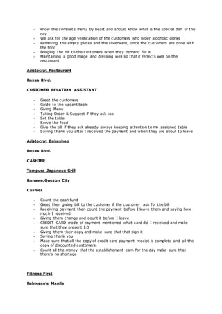 - know the complete menu by heart and should know what is the special dish of the
day
- We ask for the age verification of the customers who order alcoholic drinks
- Removing the empty plates and the silverware, once the customers are done with
the food
- Bringing the bill to the customers when they demand for it
- Maintaining a good image and dressing well so that it reflects well on the
restaurant
Aristocrat Restaurant
Roxas Blvd.
CUSTOMER RELATION ASSISTANT
- Greet the customers
- Guide to the vacant table
- Giving Menu
- Taking Order & Suggest if they ask too
- Set the table
- Serve the food
- Give the bill if they ask already always keeping attention to my assigned table
- Saying thank you after I received the payment and when they are about to leave
Aristocrat Bakeshop
Roxas Blvd.
CASHIER
Tempura Japanese Grill
Banawe,Quezon City
Cashier
- Count the cash fund
- Greet then giving bill to the customer if the customer ask for the bill
- Receiving payment then count the payment before I leave them and saying how
much I received
- Giving them change and count it before I leave
- CREDIT CARD mode of payment mentioned what card did I received and make
sure that they present I.D
- Giving them their copy and make sure that thet sign it
- Saying thank you
- Make sure that all the copy of credit card payment receipt is complete and all the
copy of discounted customers.
- Count all the money that the establishement earn for the day make sure that
there’s no shortage
Fitness First
Robinson’s Manila
 