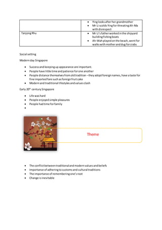  Yinglooksafterher grandmother
 Mr Li scolds Yingfor threatingAh-Ma
withdisrespect
TanjongRhu  Mr Li’sfatherworkedinthe shipyard
buildingfishingboats
 Ah-Wahplayedonthe beach,wentfor
walkswithmotheranddug forcrabs
Social setting
Modernday Singapore
 Successand keepingup appearance are important.
 People have little timeandpatience forone another
 People distance themselvesfromoldtradition –theyadoptforeignnames,have ataste for
fine importedfare suchasforeignfruitcake
 Modernand traditional lifestylesandvaluesclash
Early 20th
centurySingapore
 Life washard
 People enjoyedsimple pleasures
 People hadtime forfamily

 The conflictbetweentraditionalandmodernvaluesandbeliefs
 Importance of adheringtocustomsand cultural traditions
 The importance of rememberingone’sroot
 Change isinevitable
Theme
 