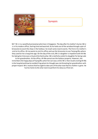 Mr T.W. Li isa wealthybusinessmanwholives in Singapore. The day after his mother’s burial, Mr Li
is in his modern office, feeling tired and worried. As he looks out of the window through a pair of
binocularstocount the ships in the harbour, he recall some recent events. The first is his mother’s
visit to his office. Ah ma wants to visit his office and use the binoculars to see Tanjong Rhu where
they used to live a long time ago. On the day of the visit, Mr Li’s daughter is impatient with Ah Ma
for takinghertime overa ritual at the familyaltar. Mr Li dutifully scolds his daughter for being rude
to her grandmother. At the office, Ah Ma cannot see the harbour properly. However, she
remembersthe happydaysatTnjongRhu whenherson wasa child.Mr Li thenrecallsvisiting Ah Ma
inthe hospital andhowhe scolded Ying whom he thought was not threating her grandmother with
properrespect.Mr Li realisesthathe oughtto take care of the altar now that his mother is gone. He
hurries home to the altar room to perform his duty as a filial son.
Synopsis
 