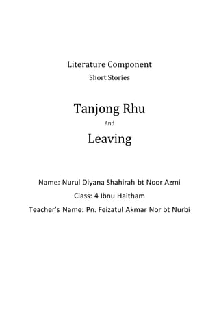 Literature Component
Short Stories
Tanjong Rhu
And
Leaving
Name: Nurul Diyana Shahirah bt Noor Azmi
Class: 4 Ibnu Haitham
Teacher’s Name: Pn. Feizatul Akmar Nor bt Nurbi
 