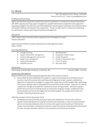 Cy Ward ProfessionalResume page1 of 3
Cy Ward
6857 SpringArborDrive, Mason, OH45040
Phone:443.824.3221 Email: cy.ward@yahoo.com
Professional Summary
Highly accomplishedsupply chain leader with extensive experience in productionandplanningsystems,
SAP, MRP, capacity planningsupply management, supplierrelationshipmanagementandsupply chain
operatingstrategies. One whohas consistently delivered inventory goalsmeanwhile minimizing the levels
of obsolete materials maintainedin the supply chain. Proven successrecord in productionscheduling,
loss elimination, initiative planningand inventory management.
Education
1983 TowsonStateUniversity (credits towardsBusinessManagementmajor)
Towson, Maryland
1982 University OfMiami (credits towardsBusinessManagementmajor)
Miami, Florida
Core Qualifications
 StrategicPlanning  Identifying Risks
 Supplier Relationship Management  Exceptional Problem Solver
 Inventory Management and Controls  Conflict Resolution
 Supply chain management  Excellent Interpersonal skills
 Initiative Management  CriticalThinking
 SAP/MRP systems  Microsoft Office
Experience
The Procter and Gamble Company, Cincinnati, OH January 1988 – Current
Supply Chain Management
Material MSM Senior AnalystSupply Management(November2013 toPresent)
 Accountable for base capabilities of suppliers in supportof the deodorantsandpersonalcare
business. Lead SLEA process (Site Level Executional Agreement) with suppliers, establishing
alignment onoperationalstrategies to supportthesupply chain andthe supplier alike, developing
action plans, leading material capacity(RCCP) andinventory buffer analysis. Execution of material
supply chain changesassociatedwith initiativesand cost savingsprojects. Monitorssuppliers’
performance andcommunicatingresults via scorecard andregular reviews. Establishbusiness
continuity plansand act as the single pointof contactbetween the supplierand Procter and
Gamble in resolving productionissues.
CP&E Planner(April 2010 toNovember2013)
 Developed accurate andtimely productionplansand schedulesfor the skincare customer
specific merchandisingevents usingSAP andother planningsystems. Communicateproduction
plansto contracted productionsitesto maintainand supportcustomerdemand. Maintained
proper inventory levels in distributioncentersto supportthe demand. Monitoredinventory levels
for slow movingorobsolete materials in the productionanddistributionlocations.
 