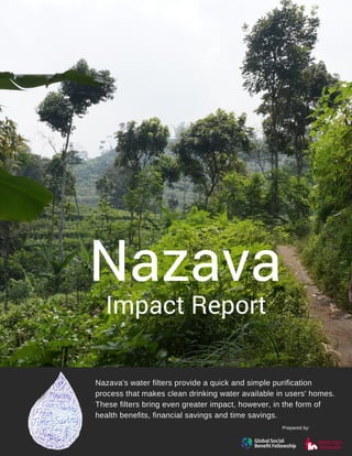 Nazava
Impact Report
Nazava's water filters provide a quick and simple purification
process that makes clean drinking water available in users' homes.
These filters bring even greater impact, however, in the form of
health benefits, financial savings and time savings.
Prepared by:
 