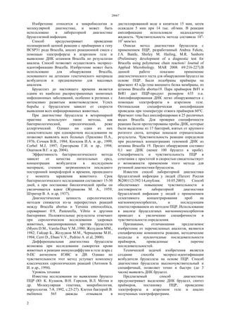 28667
2
Изобретение относится к микробиологии и
молекулярной диагностике, и может быть
использовано в лабораторной диагностике
бруцеллезной инфекции.
Способ предусматривает проведение
полимеразной цепной реакции с праймерами к гену
BCSP31 рода Brucella, анализ реакционной смеси с
помощью электрофореза в агарозном геле и
выявление ДНК штаммов Brucella по результатам
анализа. Способ позволяет осуществлять экспресс-
идентификацию Brucella. Изобретение может быть
использовано для обнаружения Brucella,
основанного на детекции генетического материала
возбудителя и предназначено для массовых
анализов.
Бруцеллез до настоящего времени является
одним из наиболее распространенных зоонозных
инфекционных заболеваний, особенно в регионах с
интенсивно развитым животноводством. Успех
борьбы с бруцеллезом зависит от скорости
выявления всех инфицированных животных.
При диагностике бруцеллеза в ветеринарной
практике используют такие методы, как
бактериологический, серологический, реже
аллергический. Однако ни один из них
самостоятельно при однократном исследовании не
позволяет выявлять всех больных (Триленко П.А.,
1976; Сочнев В.В., 1984; Косилов И.А. и др., 1999;
Corbel M.J, 1997; Григорьева Г.И. и др., 1998;
Ощепков В.Г. и др, 2004).
Эффективность бактериологического метода
зависит от качества питательных сред,
концентрации возбудителя в исследуемом
материале, степени загрязненности последнего
посторонней микрофлорой и времени, прошедшего
с момента заражения животного. Срок
бактериологического исследования составляет 15-30
дней, а при постановке биологической пробы он
увеличивается вдвое (Журнакова М. А., 1959;
Штритер В. А. и др, 1937).
Диагностическая ценность серологических
методов снижается из-за перекрестных реакций
между Brucella abortus и Yersinia enterocolitica,
серовариант 0:9, Pasteurella, Vibrio и другими
бактериями. Положительные результаты отмечают
при серологическом исследовании здоровых
животных, вакцинированных против бруцеллеза
(Myers D.M., Varela-Diaz V.M.,1980; Желудков MM.,
1982; Гайдар Б., Желудков М.М., Чернышева М.И.,
1994; Cerri D., Ebani V.V., Pedrini A. et al, 2000).
Дифференциальная диагностика бруцеллеза
возможна при исследовании сыворотки крови
животных в реакции иммунодиффузии в геле агара с
0-ПС антигеном ИЭВС и ДВ. Однако по
чувствительности этот метод уступает комплексу
классических серологических реакций (Антонов Б.
И. и др., 1994).
Уровень техники
Известны исследования по выявлению бруцелл
ПЦР (Ю. К. Кулаков, В.Н. Горелов, В.Л. Мотин и
др. Молекулярная генетика, микробиология,
вирусология. 7-8, 1992, с.23-27). Клетки бактерий В.
melitensis 565 дважды отмывали в
дистиллированной воде и кипятили 15 мин, затем
осаждали 5 мин при 14 тыс. об/мин. В реакции
амплификации использовали надосадочную
жидкость. Чувствительность метода составила 104
-
103
мкм/мл.
Описан метод диагностики бруцеллеза с
применением ПЦР, разработанный Andrea Fekete,
J.A. Bantle, Shirley M. Hailing, M.R. Sanborn
(Preliminary development of a diagnostic test for
Brucella using polymerase chain reaction// Journal of
Applied Microbiology. MAR 2008. 69:216-227).B
данной работе показано применение
диагностического теста для обнаружения бруцелл на
основе ПЦР. Были подобраны праймеры на
фрагмент 43 кДа гена внешнего белка мембраны, из
штамма Brucella abortus19. Пара праймеров BrFl и
BrR1 дает ПЦР-продукт размером 635 п.н.
Амплифицированная ДНК легко обнаруживается с
помощью электрофореза в агарозном геле.
Оптимальная специфическая амплификация
проведена при температуре отжига праймеров 60°С.
Фрагмент гена был амплифицирован в 25 различных
видах Brucella. Для проверки специфичности
реакции были протестированы пробы ДНК, которые
были выделены из 17 бактерий, взятых от крупного
рогатого скота, которые показали отрицательные
результаты. Чувствительность реакции определяли
при различных концентрациях геномной ДНК из
штамма Brucella 19. Предел обнаружения составил
0,1 мкг ДНК (менее 100 бруцелл в пробе).
Специфичность и чувствительность ПЦР в
сочетании с простотой и скоростью свидетельствует
о возможности применения этого метода для
рутинной диагностики бруцеллеза.
Известен способ лабораторной диагностики
бруцеллезной инфекции у людей (Патент Россия
№2001121392/14,опублик. 10.05.2003). Способ
обеспечивает повышение чувствительности и
достоверности лабораторной диагностики
бруцеллезной инфекции у людей с применением
селективного концентрирования проб на
магноиммуносорбентах, и последующим
генотестированием их методом ПЦР. Использование
в анализе бруцеллезных магноиммуносорбентов
приводит к увеличению специфичности и
чувствительности определения.
Признаками, отличающими предлагаемое
изобретение от перечисленных аналогов, являются
специфические компоненты реакции, методические
подходы и нуклеотидные последовательности
праймеров, приведенные в перечне
последовательностей.
Технической задачей изобретения является
создание способа экспресс-идентификации
возбудителя бруцеллеза на основе ПЦР. Способ
диагностики бруцеллеза высокочувствительный и
специфичный, позволяет точно и быстро (до 3
часов) выявлять ДНК бруцелл.
Предлагаемый способ диагностики
предусматривает выделение ДНК бруцелл, синтез
праймеров, постановку ПЦР, проведение
электрофореза в агарозном геле и анализ
полученных электрофореграмм.
 