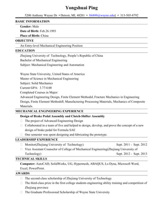 Yongshuai Ping
5200 Anthony Wayne Dr. • Detroit, MI, 48201 • fr6888@wayne.edu§ • 313-505-8792
BASIC INFORMATION
Gender: Male
Date of Birth: Feb.26.1993
Place of Birth: China
OBJECTIVE
An Entry-level Mechanical Engineering Position
EDUCATION
Zhejiang University of Technology, People’s Republic of China
Bachelor of Mechanical Engineering
Subject: Mechanical Engineering and Automation
Wayne State University, United States of America
Master of Science in Mechanical Engineering
Subject: Solid Mechanics
Current GPA: 3.77/4.00
Completed Courses in Major:
Advanced Engineering Design, Finite Element Methods , Fracture Mechanics in EngineeringⅠ
Design, Finite Element Methods , Manufacturing Processing Materials, Mechanics of CompositeⅡ
Materials.
MECHANICAL ENGINEERING EXPERIENCE
Design of Brake Pedal Assembly and Clutch-Shifter Assembly
 The project of Advanced Engineering Design
 Collaborated in a team of five and helped to design, develop, and prove the concept of a new
design of brake pedal for Formula SAE
 One semester was spent designing and fabricating the prototype.
LEADERSHIP EXPERIENCE
 Monitor(Zhejiang University of Technology) Sept. 2011 - Sept. 2012
 Vice Assistant Counselor of College of Mechanical Engineering(Zhejiang University of
Technology) Sept. 2012 - Sept. 2013
TECHNICAL SKILLS
Computer: AutoCAD, SolidWorks, UG, Hypermesh, ABAQUS, Ls-Dyna, Microsoft Word,
Excel, PowerPoint.
AWARDS
 The second-class scholarship of Zhejiang University of Technology
 The third-class prize in the first college students engineering ability training and competition of
Zhejiang province
 The Graduate Professional Scholarship of Wayne State University
 